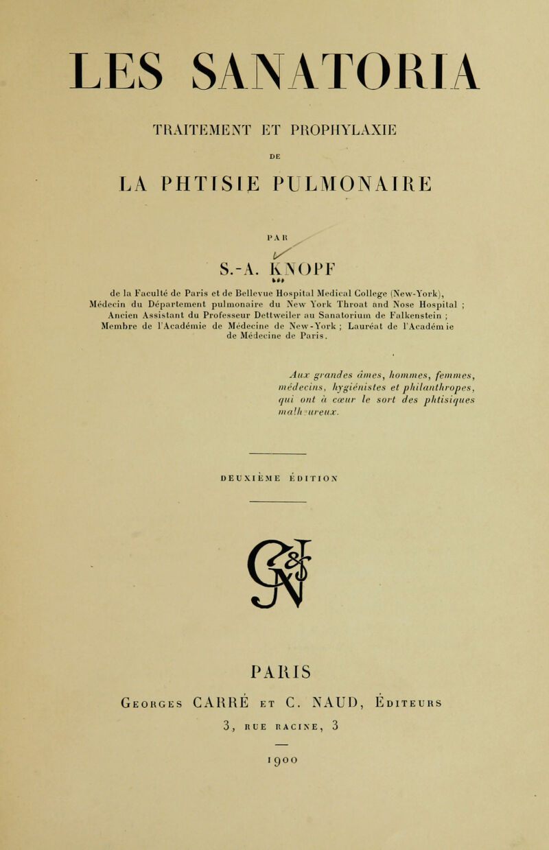TRAITEMENT ET PROPHYLAXIE LA PHTTSIJË PULMONAIRE l> A It S.-A. KNOPF ►»» de la Faculté de Paris et de Bellevue Hospital Médical Collège (New-York), Médecin du Département pulmonaire du New York Throat and Nose Hospital Ancien Assistant du Professeur Dettweiler au Sanatorium de Falkenstein ; Membre de l'Académie de Médecine de New -York ; Lauréat de l'Académie de Médecine de Paris. Aux grandes âmes, hommes, femmes, médecins, hygiénistes et philanthropes, qui ont à cœur le sort des phtisiques nui'.h ureux. DEUXIEME PARIS Georges CARRÉ et C. NAUD, Éditeurs 3, RLE RACINE, 3 1900