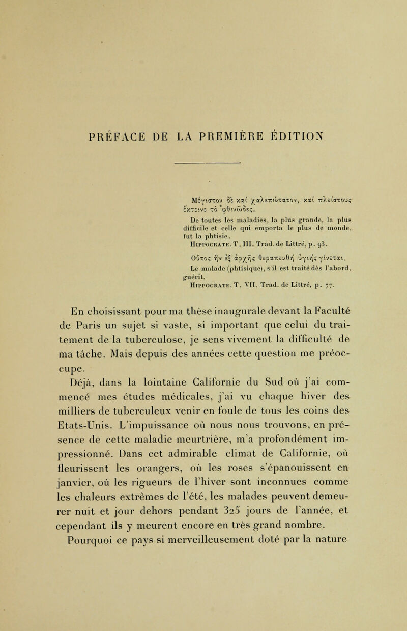 MiriTTov 8'î xzi yoiksiziiytono*), xxt 7iae!ito'.k; EXTE1VE TÔ o6lV(I>3sç. De toutes les maladies, la plus grande, la plus difficile et celle qui emporta le plus de monde, fut la phtisie. Hippocrate. T. III. Trad. de Littrc, p. 93. O'jto; t)v à; ipyr,z 8spa7tîu8TJ ûy!*Y'v£,ca'- Le malade (phtisique), s'il est traité dès l'abord, guérit. Hippocrate. T. VII, Trad. de Littré, p. 77. En choisissant pour ma thèse inaugurale devant la Faculté de Paris un sujet si vaste, si important que celui du trai- tement de la tuberculose, je sens vivement la difficulté de ma tâche. Mais depuis des années cette question me préoc- cupe. Déjà, dans la lointaine Californie du Sud où j'ai com- mencé mes études médicales, j'ai vu chaque hiver des milliers de tuberculeux venir en foule de tous les coins des Etats-Unis. L'impuissance où nous nous trouvons, en pré- sence de cette maladie meurtrière, m'a profondément im- pressionné. Dans cet admirable climat de Californie, où fleurissent les orangers, où les roses s'épanouissent en janvier, où les rigueurs de l'hiver sont inconnues comme les chaleurs extrêmes de l'été, les malades peuvent demeu- rer nuit et jour dehors pendant 32.5 jours de l'année, et cependant ils y meurent encore en très grand nombre. Pourquoi ce pays si merveilleusement doté par la nature