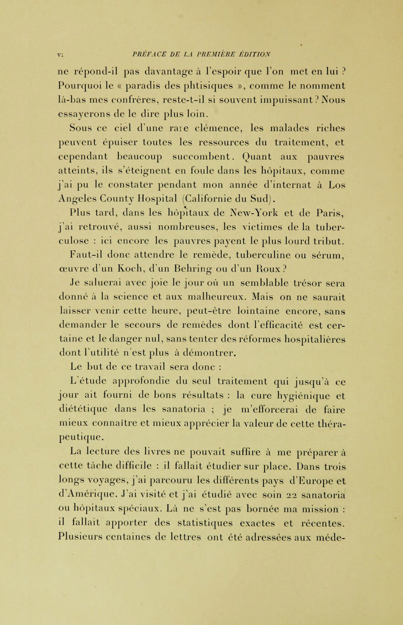 ne répond-il pas davantage à l'espoir que l'on met en lui ? Pourquoi le « paradis des phtisiques », comme le nomment là-bas mes confrères, reste-t-il si souvent impuissant ? Nous essayerons de le dire plus loin. Sous ce ciel d'une raie clémence, les malades riches peuvent épuiser toutes les ressources du traitement, et cependant beaucoup succombent. Quant aux pauvres atteints, ils s'éteignent en foule dans les hôpitaux, comme j'ai pu le constater pendant mon année d'internat à Los Angeles Gounty Hospital (Californie du Sud). Plus tard, dans les hôpitaux de New-York et de Paris, j'ai retrouvé, aussi nombreuses, les victimes de la tuber- culose : ici encore les pauvres payent le plus lourd tribut. Faut-il donc attendre le remède, tuberculine ou sérum, oeuvre d'un Koch, d'un Behring ou d'un Roux? Je saluerai avec joie le jour où un semblable trésor sera donné à la science et aux malheureux. Mais on ne saurait laisser venir cette heure, peut-être lointaine encore, sans demander le secours de remèdes dont l'efficacité est cer- taine et le danger nul, sans tenter des réformes hospitalières dont l'utilité n'est plus à démontrer. Le but de ce travail sera donc : L'étude approfondie du seul traitement qui jusqu'à ce jour ait fourni de bons résultats : la cure hygiénique et diététique dans les sanatoria ; je m'efforcerai de faire mieux connaître et mieux apprécier la valeur de cette théra- peutique. La lecture des livres ne pouvait suffire à me préparer à cette tâche difficile : il fallait étudier sur place. Dans trois longs voyages, j'ai parcouru les différents pays d'Europe et d'Amérique. J'ai visité et j'ai étudié avec soin 22 sanatoria ou hôpitaux spéciaux. Là ne s'est pas bornée ma mission : il fallait apporter des statistiques exactes et récentes. Plusieurs centaines de lettres ont été adressées aux méde-
