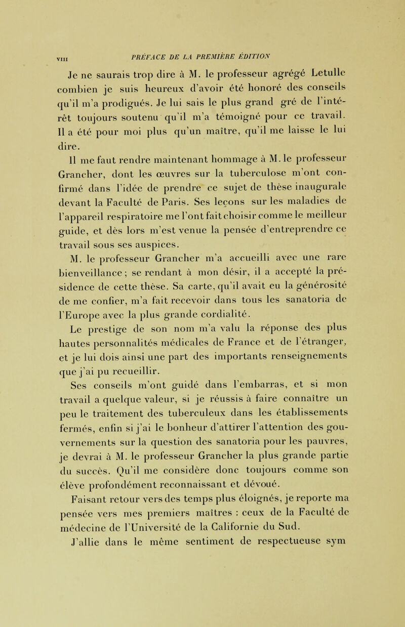 Je ne saurais trop dire à M. le professeur agrégé Letulle combien je suis heureux d'avoir été honoré des conseils qu'il m'a prodigués. Je lui sais le plus grand gré de l'inté- rêt toujours soutenu qu'il m'a témoigné pour ce travail. 11 a été pour moi plus qu'un maître, qu'il me laisse le lui dire. 11 me faut rendre maintenant hommage à M. le professeur Grancher, dont les œuvres sur la tuberculose m'ont con- firmé dans l'idée de prendre ce sujet de thèse inaugurale devant la Faculté de Paris. Ses leçons sur les maladies de l'appareil respiratoire me l'ont fait choisir comme le meilleur guide, et dès lors m'est venue la pensée d'entreprendre ce travail sous ses auspices. M. le professeur Grancher m'a accueilli avec une rare bienveillance ; se rendant à mon désir, il a accepté la pré- sidence de cette thèse. Sa carte, qu'il avait eu la générosité de me confier, m'a fait recevoir dans tous les sanatoria de l'Europe avec la plus grande cordialité. Le prestige de son nom m'a valu la réponse des plus hautes personnalités médicales de France et de l'étranger, et je lui dois ainsi une part des importants renseignements que j'ai pu recueillir. Ses conseils m'ont guidé dans l'embarras, et si mon travail a quelque valeur, si je réussis à faire connaître un peu le traitement des tuberculeux dans les établissements fermés, enfin si j'ai le bonheur d'attirer l'attention des gou- vernements sur la question des sanatoria pour les pauvres, je devrai à M. le professeur Grancher la plus grande partie du succès. Qu'il me considère donc toujours comme son élève profondément reconnaissant et dévoué. Faisant retour vers des temps plus éloignés, je reporte ma pensée vers mes premiers maîtres : ceux de la Faculté de médecine de l'Université de la Californie du Sud. J'allie dans le même sentiment de respectueuse sym