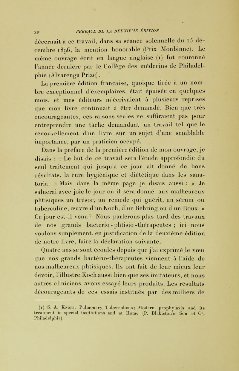 décernait à ce travail, dans sa séance solennelle du i5 dé- cembre 189G, la mention honorable (Prix Monbinne). Le même ouvrage écrit en langue anglaise (1) fut couronné l'année dernière par le Collège des médecins de Philadel- phie (Alvarenga Prize). La première édition française, quoique tirée à un nom- bre exceptionnel d'exemplaires, était épuisée en quelques mois, et mes éditeurs m'écrivaient à plusieurs reprises que mon livre continuait à être demandé. Bien que très encourageantes, ces raisons seules ne suffiraient pas pour entreprendre une tâche demandant un travail tel que le renouvellement d'un livre sur un sujet d'une semblable importance, par un praticien occupé. Dans la préface de la première édition de mon ouvrage, je disais : « Le but de ce travail sera l'étude approfondie du seul traitement qui jusqu'à ce jour ait donné de bons résultats, la cure hygiénique et diététique dans les sana- toria. » Mais dans la même page je disais aussi : « Je saluerai avec joie le jour où il sera donné aux malheureux phtisiques un trésor, un remède qui guérit, un sérum ou tuberculine, œuvre d'un Koch, d'un Behring ou d'un Boux. » Ce jour est-il venu ? Nous parlerons plus tard des travaux de nos grands bactério - phtisio-thérapeutes ; ici nous voulons simplement, en justification de la deuxième édition de notre livre, faire la déclaration suivante. Quatre ans se sont écoulés depuis que j'ai exprimé le vœu que nos grands bactério-thérapeutes viennent à l'aide de nos malheureux phtisiques. Ils ont fait de leur mieux leur devoir, l'illustre Koch aussi bien que ses imitateurs, et nous autres cliniciens avons essayé leurs produits. Les résultats décourageants de ces essais institués par des milliers de (1) S. A. Knopf. Pulmonary Tubcrculosis ; Modem prophylaxis and ils treatment in spécial institutions and at Home (P. Blakiston's Son et C, Philadelphia).