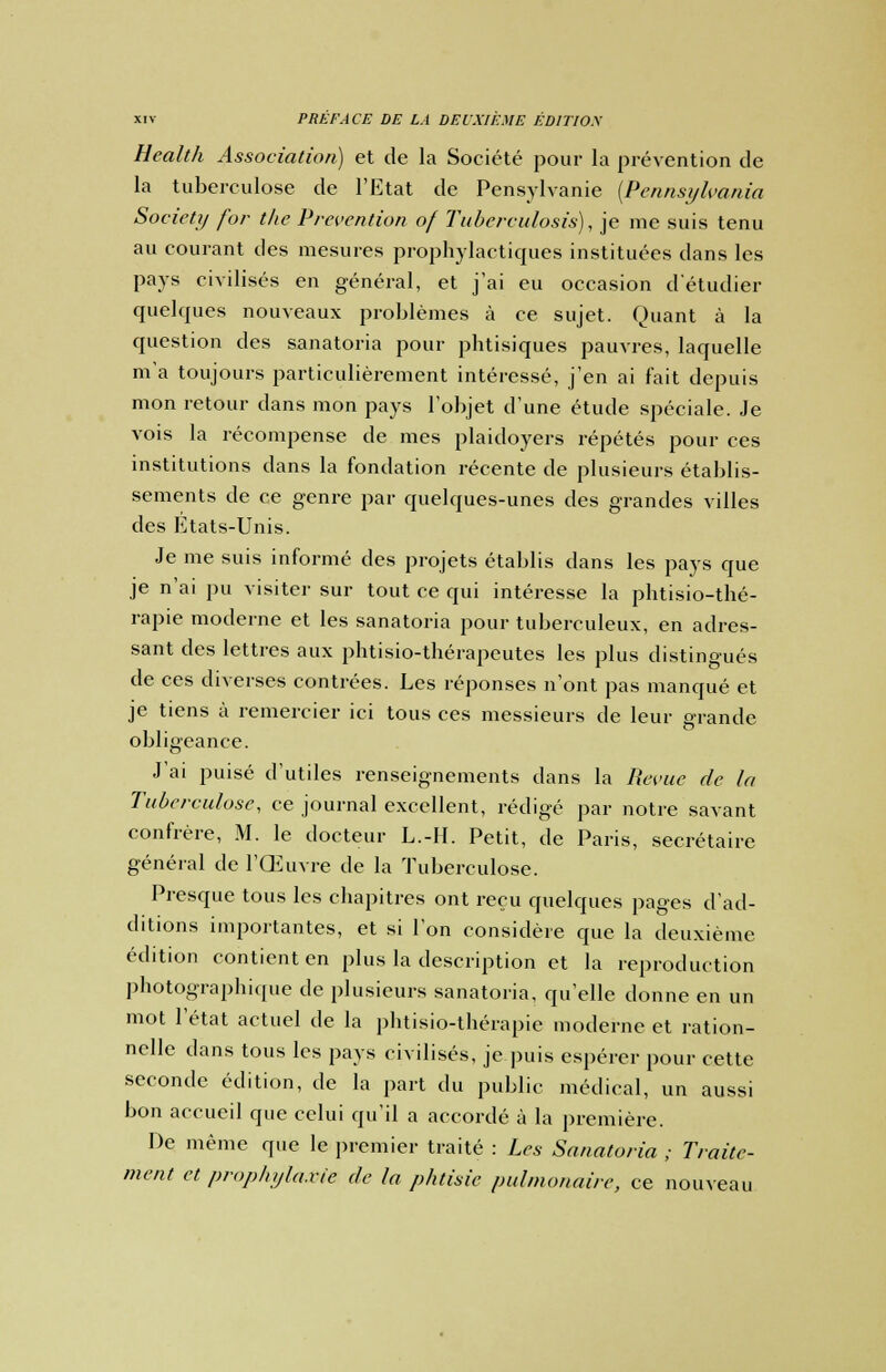 Health Association) et de la Société pour la prévention de la tuberculose de l'Etat de Pensylvanie (Pennsylvania Society for the Prévention of Tubereulosis), je me suis tenu au courant des mesures prophylactiques instituées dans les pays civilisés en général, et j'ai eu occasion d'étudier quelques nouveaux problèmes à ce sujet. Quant à la question des sanatoria pour phtisiques pauvres, laquelle m'a toujours particulièrement intéressé, j'en ai fait depuis mon retour dans mon pays l'objet d'une étude spéciale. Je vois la récompense de mes plaidoyers répétés pour ces institutions dans la fondation récente de plusieurs établis- sements de ce genre par quelques-unes des grandes villes des Etats-Unis. Je me suis informé des projets établis dans les pays que je n'ai pu visiter sur tout ce qui intéresse la phtisio-thé- rapie moderne et les sanatoria pour tuberculeux, en adres- sant des lettres aux phtisio-thérapeutes les plus distingués de ces diverses contrées. Les réponses n'ont pas manqué et je tiens à remercier ici tous ces messieurs de leur grande obligeance. J'ai puisé d'utiles renseignements dans la Revue de la Tuberculose, ce journal excellent, rédigé par notre savant confrère, M. le docteur L.-II. Petit, de Paris, secrétaire général de l'Œuvre de la Tuberculose. Presque tous les chapitres ont reçu quelques pages d'ad- ditions importantes, et si l'on considère que la deuxième édition contient en plus la description et la reproduction photographique de plusieurs sanatoria, qu'elle donne en un mot l'état actuel de la phtisio-thérapie moderne et ration- nelle dans tous les pays civilisés, je puis espérer pour cette seconde édition, de la part du public médical, un aussi bon accueil que celui qu'il a accordé à la première. De même que le premier traité : Les Sanatoria ; Traite- ment et prophylaxie de la phtisie pulmonaire, ce nouveau