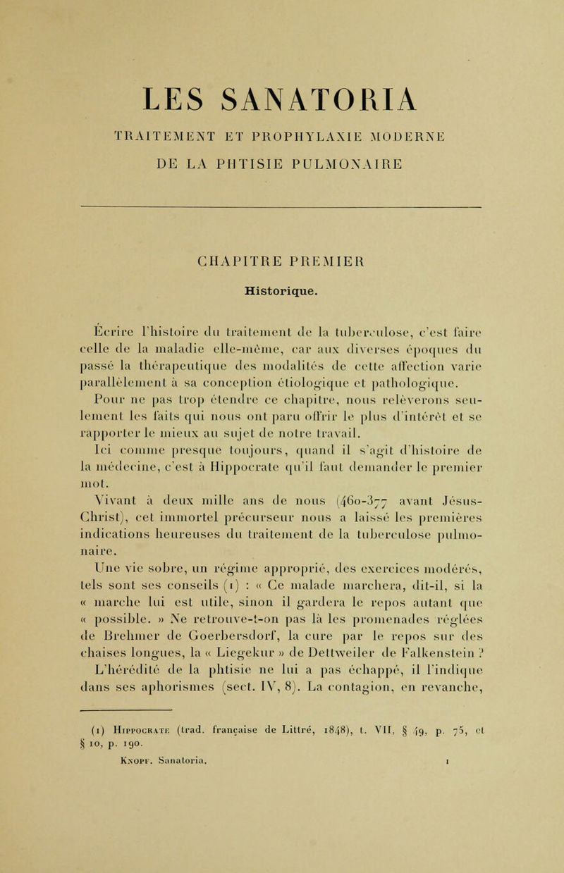 LES SANATORIA TRAITEMENT ET PROPHYLAXIE MODERNE DE LA PHTISIE PULMONAIRE CHAPITRE PREMIER Historique. Ecrire l'histoire du traitement de la tuberculose, c'est faire colle de la maladie elle-même, car aux diverses époques du passé la thérapeutique des modalités île celle affection varie parallèlement à sa conception étiologique el pathologique. Pour ne pas trop étendre ce chapitre, nous relèverons seu- lement les faits qui nous ont paru offrir le plus d'intérêt et se rapporter le mieux au sujet de notre travail. Ici comme presque toujours, quand il s'agit d'histoire de la médecine, c'est à Hippocrale qu'il faut demander le premier mot: Vivant à deux mille ans de nous 1460-377 avant Jésus- Christ), cet immortel précurseur nous a laissé les premières indications heureuses du traitement de la tuberculose pulmo- naire. Une vie sobre, un régime approprié, des exercices modérés, tels sont ses conseils (1) : « Ce malade marchera, dit-il, si la « marche lui est utile, sinon il gardera le repos autant que « possible. » Xe retrouve-t-on pas là les promenades réglées de Brehmer de Coerbersdori', la cure par le repos sur des chaises longues, la « Licgekur » de Dettweiler de Falkenstein ? L'hérédité de la phtisie ne lui a pas échappé, il l'indique dans ses aphorismes (sect. IV, 8). La contagion, en revanche, (1) Hippocrate (Irad. française de Littré, 184K), t. Vit, § ig, p. -/), et S 10, p. 190.