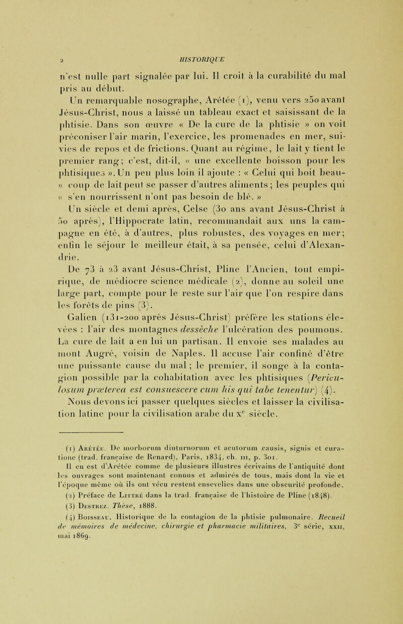 n'est nulle part signalée par lui. Il croit à la curabilité du mal pris au début. Un remarquable nosographe, Arétée (i), venu vers a5o avant Jésus-Christ, nous a laissé un tableau exact et saisissant de la phtisie. Dans son œuvre « De la cure de la phtisie » on voit préconiser l'air marin, l'exercice, les promenades en mer, sui- vies de repos et de frictions. Quant au régime, le lait y tient le premier rang; c'est, dit-il, « une excellente boisson pour les phtisiques ». Un peu plus loin il ajoute : « Celui qui boit beau- <i coup de lait peut se passer d'autres aliments; les peuples qui « s'en nourrissent n'ont pas besoin de blé. » Un siècle et demi après, Celse (3o ans avant Jésus-Christ à 5o après), l'Hippocrate latin, recommandait aux uns la cam- pagne en été, à d'autres, plus robustes, des voyages en mer; enfin le séjour le meilleur était, à sa pensée, celui d'Alexan- drie. De ^3 à :>.3 avant Jésus-Christ, Pline l'Ancien, tout empi- rique, de médiocre science médicale (2), donne au soleil une large part, compte pour le reste sur l'air que l'on respire dans les forêts de pins (3). Galien (i3i-aoo après Jésus-Christ) préfère les stations éle- vées : l'air des montagnes dessèche l'ulcération des poumons. La cure de lait a en lui un partisan. Il envoie ses malades au mont Augré, voisin de Naples. Il accuse l'air confiné d'être une puissante cause du mal ; le premier, il songe à la conta- gion possible par la cohabitation avec les phtisiques (Perictt- losumprasterea est constiescere cuiu his qui tabe tenentur) (4). Nous devons ici passer quelques siècles et laisser la civilisa- tion latine pour la civilisation arabe du xc siècle. (1) Arétée. De morborum diulurnorum cl aculorum .causis, signis cl cura- lionc (li'ad. française de Renard). Paris, i834, ch. m, p. 3oi. Il en est d'Arétée comme de plusieurs illustres écrivains de l'antiquité dont les ouvrages sont maintenant connus et admirés de tous, mais dont la vie et l'époque même où ils ont vécu restent ensevelies dans une obscurité profonde. (a) Préface de Littké dans la trad. française de l'histoire de Pline (18.J8). (j) Destrez. Thèse, 1888. (4) Boisseau. Historique de la contagion de la phtisie pulmonaire. Recueil de mémoires de médecine, chirurgie et pharmacie militaires, 3° série, xxn, mai 1869.
