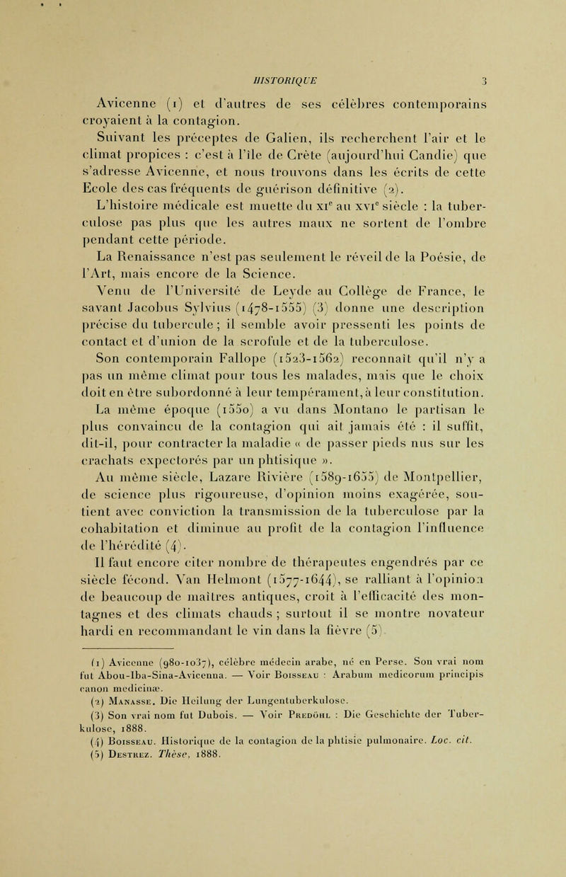 Avicenne (i) el d'autres de ses célèbres contemporains croyaient à la contagion. Suivant les préceptes de Galien, ils recherchent l'air et le climat propices : c'est à l'île de Crète (aujourd'hui Candie) que s'adresse Avicenne, et nous trouvons dans les écrits de cette Ecole des cas fréquents de guérison définitive (2). L'histoire médicale est muette du xie au xvi siècle : la tuber- culose pas plus que les autres maux ne sortent de l'ombre pendant cette période. La Renaissance n'est pas seulement le réveil de la Poésie, de l'Art, mais encore de la Science. Venu de l'Université de Leyde au Collège de France, le savant Jacobus Sylvius ( 1478-1555) (3) donne une description précise du tubercule ; il semble avoir pressenti les points de contact et d'union de la scrofule et de la tuberculose. Son contemporain Fallope (i523-i562) reconnaît qu'il n'y a pas un même climat pour tous les malades, mais que le choix doit en être subordonné à leur tempérament, à leur constitution. La même époque (i55o) a vu dans Montano le partisan le plus convaincu de la contagion qui ail jamais été : il suffit, dit-il, pour contracter la maladie « de passer pieds nus sur les crachats expectorés par un phtisique ». Au même siècle, Lazare Rivière (iSScj-iôjj^ de Montpellier, de science plus rigoureuse, d'opinion moins exagérée, sou- tient avec conviction la transmission de la tuberculose par la cohabitation et diminue au profit de la contagion l'influence de l'hérédité (4)- Il faut encore citer nombre de thérapeutes engendrés par ce siècle fécond. Van Helmont (1577-1644)1 se ralliant à l'opinion de beaucoup de maîtres antiques, croit à l'efficacité des mon- tagnes et des climats chauds ; surtout il se montre novateur hardi en recommandant le vin dans la fièvre (5). (1) Avicenne (980-10^7), célèbre médecin arabe, né en Perse. Son vrai nom tut Abou-Iba-Sina-Avicenna. — Voir Boisseau : Arabum medicoruin priueipis canon medicinse. (2) Manasse. Die Hcilung der Lungentuberkulose. (3) Son vrai nom fut Dubois. — Voir Phedohl : Die Geschiclite der Tuber- kulose, 1888. (i) Boisseau. Historique de la contagion de la phtisie pulmonaire. Loc. cit. (5) Destkez. Thèse, 1888.
