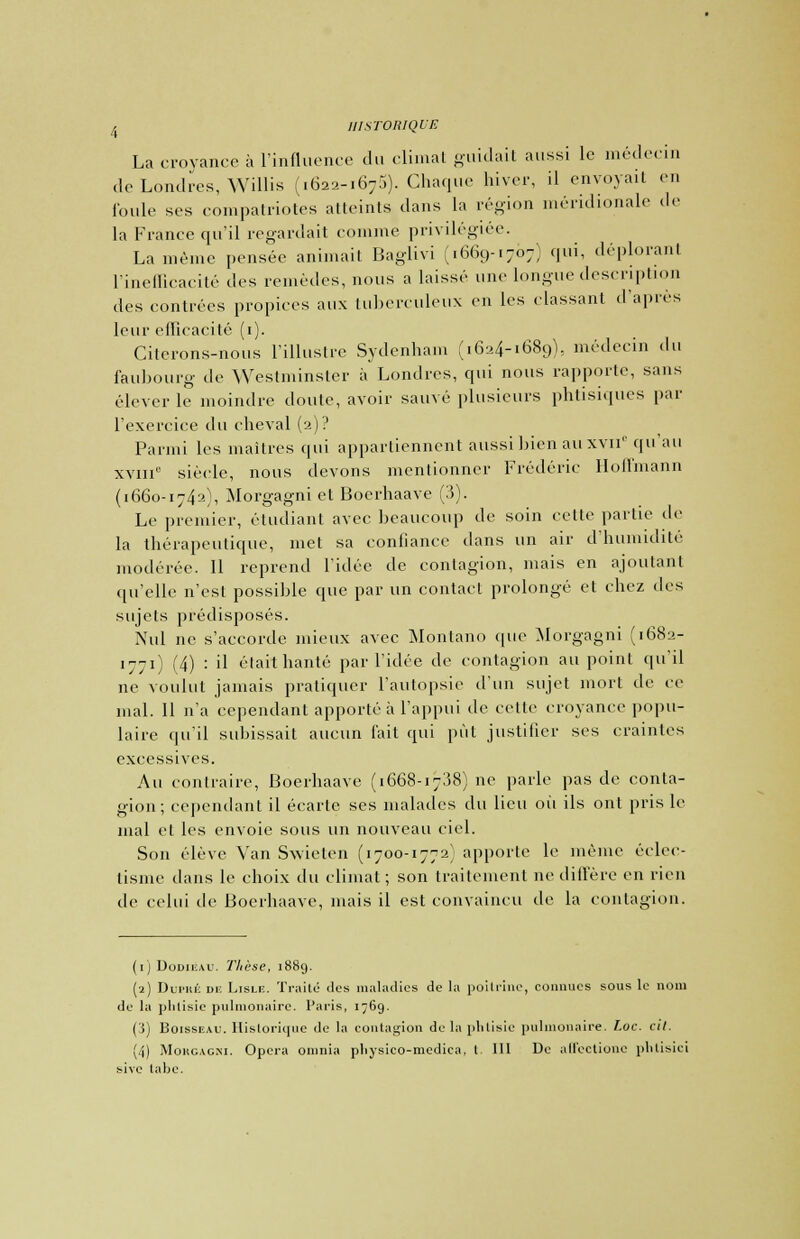 La croyance à l'influence du climat guidait aussi le médecin de Londres, Willis (1622-1675). Chaque hiver, il envoyait en foule ses compatriotes atteints dans la région méridionale de la France qu'il regardait comme privilégiée. La même pensée animait Baglivi (.669-1707) qui, déplorant l'inefficacité des remèdes, nous a laissé une longue description des contrées propices aux tuberculeux en les classant d'après leur efficacité (1). Citerons-nous l'illustre Sydenham (16-4-1689), médecin du faubourg de Westminster à Londres, qui nous rapporte, sans élever le moindre doute, avoir sauvé plusieurs phtisiques par l'exercice du cheval (2)? Parmi les maîtres qui appartiennent aussi bien auxvn1' qu'au xviii0 siècle, nous devons mentionner Frédéric Hoffmann (1660-1742), Morgagni et Boerhaave (3). Le premier, étudiant avec beaucoup de soin cette partie de la thérapeutique, met sa confiance dans un air d'humidité modérée. Il reprend l'idée de contagion, mais en ajoutant qu'elle n'est possible que par un contact prolongé et chez des sujets prédisposés. Nul ne s'accorde mieux avec Montano que Morgagni (1682- 1771) (4) : il était hanté par l'idée de contagion au point qu'il ne voulut jamais pratiquer l'autopsie d'un sujet mort de ce mal. 11 n'a cependant apporté à l'appui de cette croyance popu- laire qu'il subissait aucun fait qui put justifier ses craintes excessives. Au contraire, Boerhaave (1668-1738) ne parle pas de conta- gion; cependant il écarte ses malades du lieu où ils ont pris le mal et les envoie sous un nouveau ciel. Son élève Van Swieten (1700-1772) apporte le même éclec- tisme dans le choix du climat ; son traitement ne diffère en rien de celui de Boerhaave, mais il est convaincu de la contagion. (1) Dodieau. Thèse, 1889. (2) Dupké de Lislf. Traite des maladies de la poitrine, connues sous le nom de la phtisie pulmonaire. Paris, 1769. (i) Boisseau. Hislorique de la contagion de la phtisie pulmonaire. T.oc. cil. (4) Morcacxi. Opéra oninia pliysieo-medica. I III De alfeclione plvtisici bive tabc.