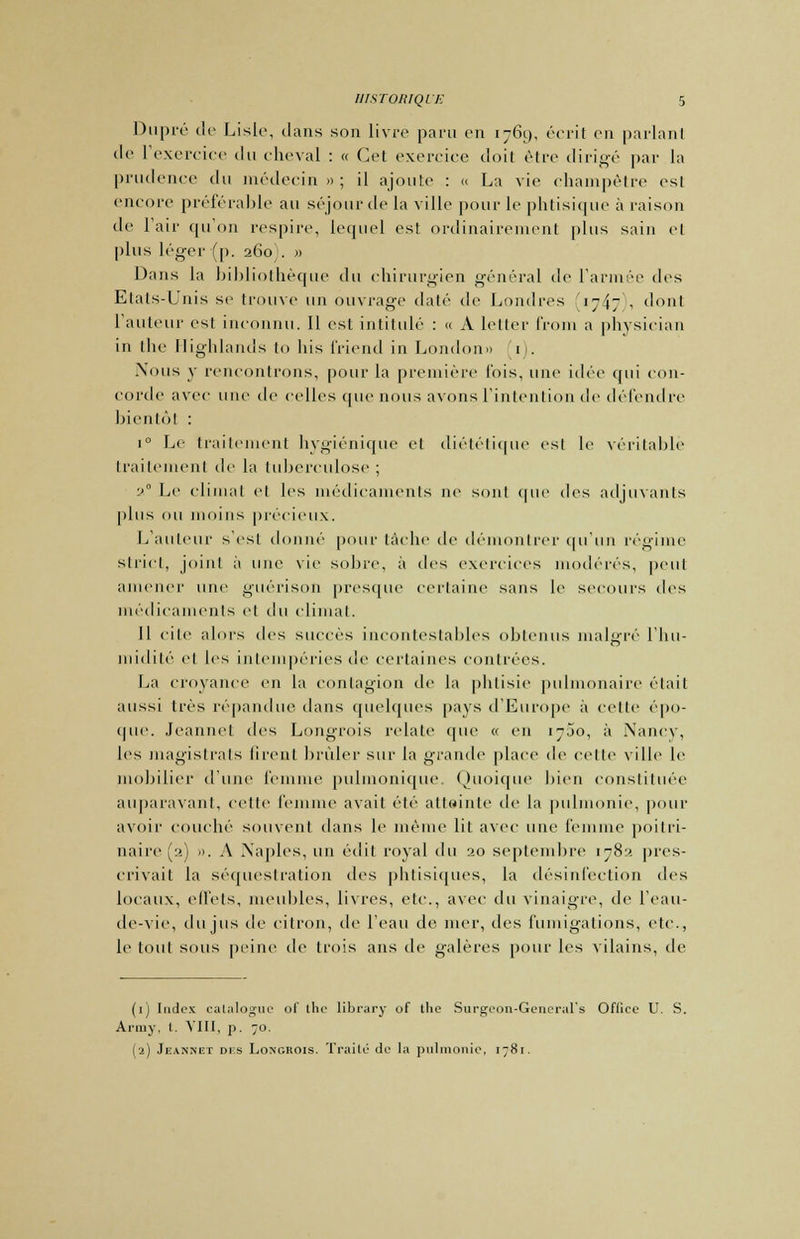 Dupré de Lisic, dans son livre paru en 1769, écrit on parlant de l'exercice du cheval : « Cet exercice doit être dirigé par la prudence du médecin » ; il ajoute : « La vie champêtre esl encore préférable au séjour de la ville pour le phtisique à raison de l'air (pion respire, lequel est ordinairement plus sain et plus léger (p. 260 . » Dans la bibliothèque du chirurgien général de l'armée des Etals-Unis se trouve un ouvrage daté de Londres iy$- , dont l'auteur est inconnu. Il est intitulé : « A letter from a physician in the Highlands to lus friend in London» [1). .Vous y rencontrons, pour la première fois, une idée qui con- corde avec une de celles que nous avons l'intention de défendre bientôt : i° Le traitement hygiénique et diététique est le véritable traitement de la tuberculose ; 2° Le (dinial et les médicaments ne sont (pie des adjuvants plus ou moins précieux. L'auteur s'est donné pour tâche de démontrer qu'un régime Strict, joint à une vie sobre, à des exercices modérés, peut amener [inc guérison presque certaine sans le secours des médicaments et du (limai. Il cite alors des succès incontestables obtenus malgré l'Iui- midité et les intempéries de certaines contrées. La croyance en la contagion de la phtisie pulmonaire était aussi très répandue dans quelques pays d'Europe à celte épo- que. Jeanne! des Longrois relate (pie « en 1700, à Nancy, les magistrats firent brûler sur la grande place de cette ville le mobilier d'une femme pulmonique Quoique bien constituée auparavant, cette femme avait été atteinte de la pulmonie, pour avoir couché souvent dans le même lit avec une femme poitri- naire (a) .). A Naples, un édit royal du ao septembre 178a pres- crivait la séquestration des phtisiques, la désinfection des locaux, effets, meubles, livres, etc., avec du vinaigre, de l'eau- de-vie, du jus de citron, de l'eau de mer, des fumigations, etc., le tout sous peine de trois ans de galères pour les vilains, de (1) Index catalogue ot the library of the Surgeon-General's Oflice U. S. Army, l. YIII, p. 70. (2) Jeanneï dis Longrois. Traité de la pulmonie, 1781.