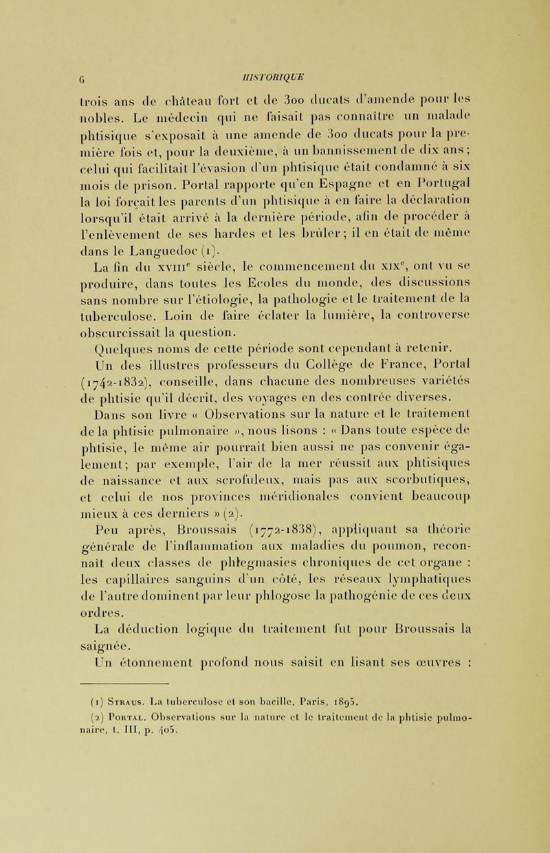 Iroia ans de château fort et de 3oo ducats d'amende pour les nobles. Le médecin qui ne Taisait pas connaître un malade phtisique s'exposait à une amende de 3oo ducats pour la pre- mière fois et, pour la deuxième, à un bannissement de dix ans; celui qui facilitait l'évasion d'un phtisique était condamné à six mois de prison. Portai rapporte qu'en Espagne et en Portugal la loi forçait les parents d'un phtisique à en faire la déclaration lorsqu'il était arrivé à la dernière période, afin de procéder à l'enlèvement de ses hardes et les brûler; il en était de même dans le Languedoc (i). La lin du xviii siècle, le commencement <\u xix°, ont vu se produire, dans toutes les Ecoles du monde, des discussions sans nombre sur l'éliologie, la pathologie et le traitement de la tuberculose. Loin de faire éclater la lumière, la controverse obscurcissait la question. Quelques noms de cette période sont cependant à retenir. Un des illustres professeurs du Collège de France, Portai (i742-1832), conseille, dans chacune des nombreuses variétés de phtisie qu'il décrit, des voyages en des contrée diverses. Dans son livre « Observations sur la nature et le traitement de la phtisie pulmonaire », nous lisons : « Dans toute espèce de phtisie, le même air pourrait bien aussi ne pas convenir éga- lement ; par exemple, l'air de la mer réussit aux phtisiques de naissance et aux scrofuleux, mais pas aux scorbutiques, et celui de nos provinces méridionales convient beaucoup mieux à ces derniers » (2). Peu après, Broussais (1772-1838), appliquant sa théorie générale de l'inflammation aux maladies du poumon, recon- naît deux classes de phlegmasies chroniques de cet organe : les capillaires sanguins d'un côté, les réseaux lymphatiques de l'autre dominent par leur phlogose la palhogénie de ces deux ordres. La déduction logique du traitement fui pour Broussais la saignée. Un élonnement profond nous saisit en lisant ses œuvres : (1) Stkaus. La tuberculose et son bacille. Paris, 1893. (2) Pohtal. Observations sur la nature et le traitement de la phtisie pulmo- naire, t. III, p. 4o5.