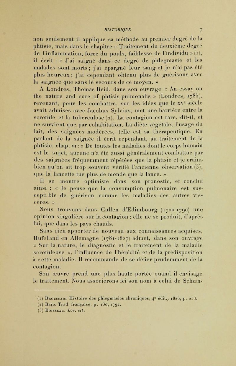 non seulement il applique sa méthode au premier degré de la phtisie, mais dans le chapitre « Traitement du deuxième degré de l'inflammation, force du pouls, faiblesse de l'individu »(i), il écrit : « J'ai saigné dans ce degré de phlegmasie el les malades sont morts; j'ai épargné leur sang et je n'ai pas été plus heureux; j'ai cependant obtenu plus de guérisons avec la saignée que sans le secours de ce moyen. » A Londres, Thomas Reid, dans son ouvrage « An essay on the nature and cure of phtisis pulmonalis » (Londres, 1785), revenant, pour les combattre, sur les idées que le xv° siècle avait admises avec Jacobus Svlvius, met une barrière entre la scrofule et la tuberculose (2). La contagion est rare, dit-il, et ne survient que par cohabitation. La diète végétale, l'usage cl 11 lait, des saignées modérées, telle est sa thérapeutique. En parlant de la saignée il écrit cependant, au traitement de la phtisie, chap. vi : « De toutes les maladies dont le corps humain est le sujet, aucune n'a été aussi généralement combattue par des saignées fréquemment répétées que la phtisie et je crains bien qu'on ait trop souvent vérifié l'ancienne observation (3), que la lancette lue plus de monde que la lance. » Il se montre optimiste dans son pronostic, et conclut ainsi : « Je pense que la consomption pulmonaire est sus- ceptible de guérison connue les maladies des autres vis- cères. 0 Nous trouvons dans Cullen d'Edimbourg (1700-1790) une opinion singulière sur la contagion : elle ne se produit, d'après lui, que dans les pays chauds. Sans rien apporter de nouveau aux connaissances acquises. Hufeland en Allemagne (1781-1827) admet, clans son ouvrage « Sur la nature, le diagnostic et le traitement de la maladie scrofuleuse », l'influence de l'hérédité et de la prédisposition à celte maladie. Il recommande de se défier prudemment de la contagion. Son œuvre prend une plus haute portée quand il envisage le traitement. Nous associerons ici son nom à celui de Schœn- (1) Bhoussais. Histoire des phlegmasies chroniques, 4° cdil., 1826, p. 253. (2) Reid. Trad. française, p. i3o, 1792. (3) Boisseau. Luc. cit.