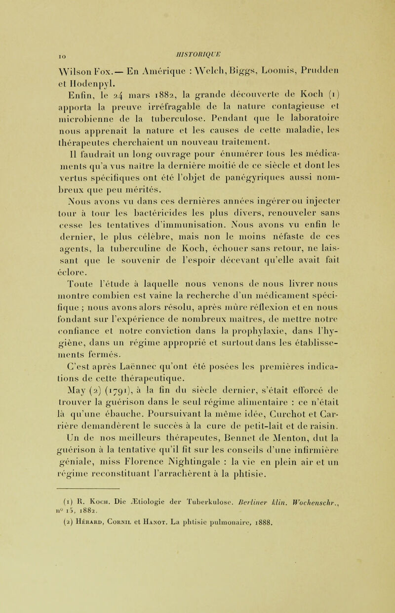 WilsonFox.— En Amérique : Welch, Biggs, Loomis, Prudden et Ilodenpyl. Enfin, le 24 mars 1882, la grande découverte de Koch (1) apporta la preuve irréfragable de. la nature contagieuse el microbienne de la tuberculose. Pendant que le laboratoire nous apprenait la nature et les causes de celle maladie, les thérapeutes cherchaient un nouveau traitement. Il faudrait un long ouvrage pour énumérer tous les médica- ments qu'a vus naître la dernière moitié de ce siècle et dont les vertus spécifiques ont été l'objet de panégyriques aussi nom- breux que peu mérités. Nous avons vu dans ces dernières années ingérer ou injecter tour à tour les bactéricides les plus divers, renouveler sans cesse les tentatives d'immunisation. Nous avons vu enfin le dernier, le plus célèbre, mais non le moins néfaste de ces agents, la tuberculine de Koch, échouer sans retour, ne lais- sant que le souvenir de l'espoir décevant qu'elle avait fait éclore. Toute l'élude à laquelle nous venons de nous livrer nous montre combien est vaine la recherche d'un médicament spéci- fique ; nous avons alors résolu, après mûre réflexion et en nous fondant sur l'expérience de nombreux maîtres, de mettre noire confiance et notre conviction dans la prophylaxie, dans l'hy- giène, dans un régime approprié el surtout dans les établisse- ments fermés. C'est après Laënnec qu'ont été posées les premières indica- tions de cette thérapeutique. May (2) (1791), à la fin du siècle dernier, s'était efforcé de trouver la guérison dans le seul régime alimentaire : ce n'était là qu'une ébauche. Poursuivant la même idée, Curchot et Car- rière demandèrent le succès à la cure de petit-lait et de raisin. Un de nos meilleurs thérapeutes, Bennel de Menton, dut la guérison à la tentative qu'il fit sur les conseils d'une infirmière géniale, miss Florence Nightingale : la vie en plein air et un régime reconstituant l'arrachèrent à la phtisie. (1) R. Koch. Die .'Etiologie der Tuberkulose. Berliner klin. Jf'cchensclir.. a° i5, 1882. (2) Héhakd, Corxil cl Ha.not. La phtisie pulmonaire, 1888.