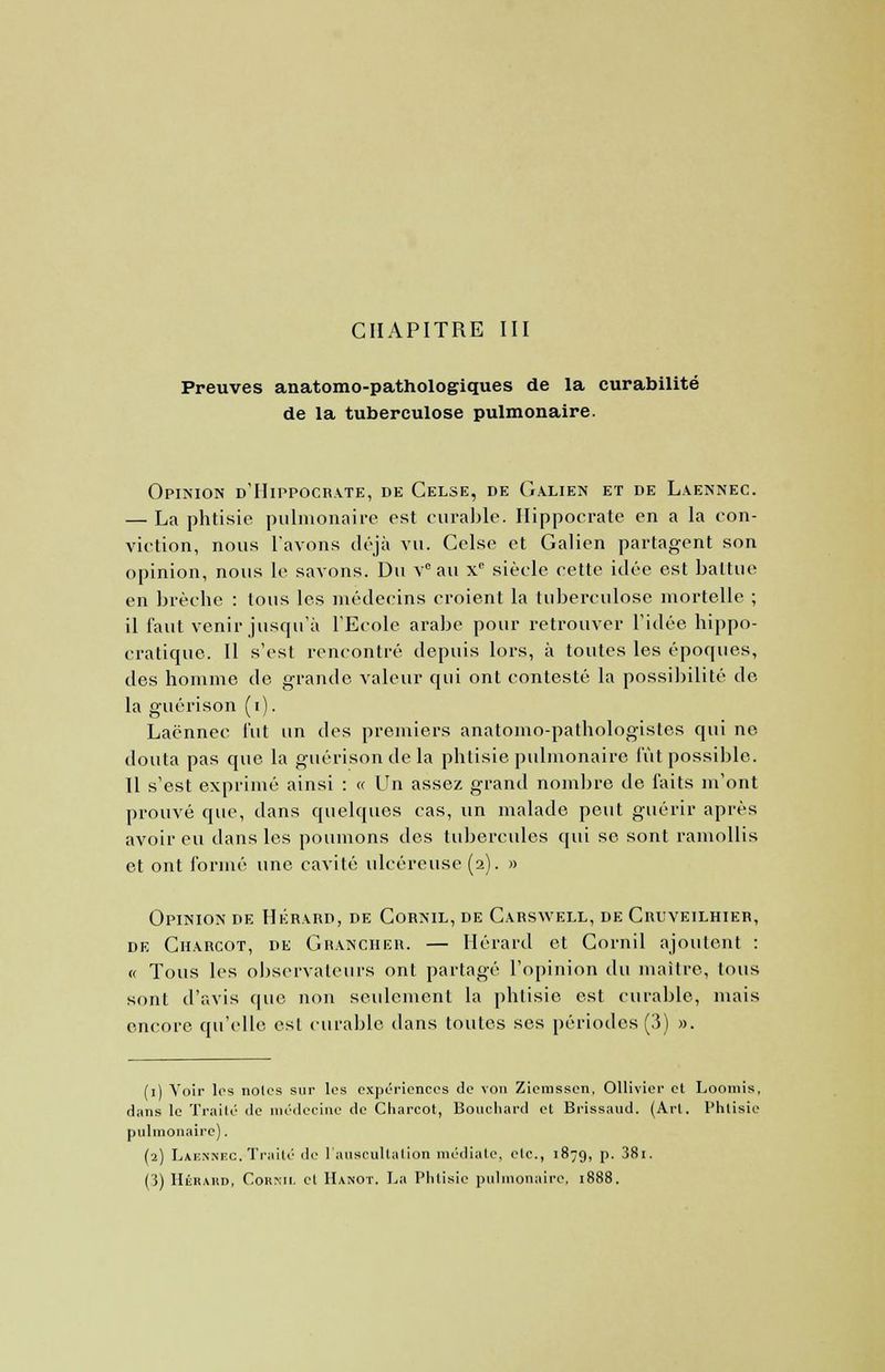 Preuves anatomo-pathologiques de la curabilité de la tuberculose pulmonaire. Opinion d'Hippocrate, de Celse, de Galien et de Laennec. — La phtisie pulmonaire est curable. Hippocrate en a la con- viction, nous l'avons déjà vu. Cclse et Galien partagent son opinion, nous le savons. Du Ve au xc siècle cette idée est battue en brèche : tous les médecins croient la tuberculose mortelle ; il faut venir jusqu'à l'Ecole arabe pour retrouver l'idée hippo- cratique. Il s'est rencontré depuis lors, à toutes les époques, des homme de grande valeur qui ont contesté la possibilité de la guérison (i). Laennec l'ut un des premiers anatomo-pathologistes qui no douta pas que la guérison de la phtisie pulmonaire fut possible. Il s'est exprimé ainsi : « Un assez grand nombre de faits m'ont prouvé que, dans quelques cas, un malade peut guérir après avoir eu dans les poumons des tubercules qui se sont ramollis et ont formé une cavité ulcéreuse (2). » Opinion de Hérard, de Cornil, de Carswell, de Cruveilhier, de Charcot, de Granciier. — Hérard et Cornil ajoutent : « Tous les observateurs ont partagé l'opinion du maître, tous sont d'avis que non seulement la phtisie est curable, mais encore qu'elle est curable dans toutes ses périodes (3) ». (1) Voir les notes sur les expériences de von Zieinssen, Ollivier et Loomis, dans le Traité de médecine de Charcot, Bouchard et Brissaud. (Art. Phtisie pulmonaire). (2) Laennec. Traité de l'auscultation médiate, etc., 1879, p. 38i.