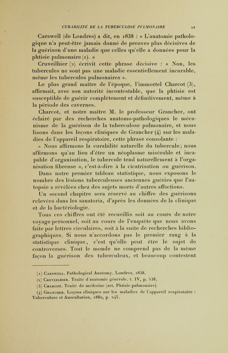 Carswell (de Londres) a dit, en i838 : « L'anatomie patholo- gique n'a peut-être jamais donné de preuves plus décisives de la guérison dune maladie que celles quelle a données pour la phtisie pulmonaire (1). » Cruveilhier (2) écrivit cette phrase décisive : « Non, les tubercules ne sont pas une maladie essentiellement incurable, même les tubercules pulmonaires ». Le plus grand maître de l'époque, l'immortel Gharcot (3), affirmait, avec son autorité incontestable, que la phtisie est susceptible de guérir complètement et définitivement, même à la période des cavernes. Charcot, et notre maître M. le professeur Grancher, ont éclairé par des recherches anatomo-palhologiques le méca- nisme de la guérison de la tuberculose pulmonaire, et nous lisons dans les leçons cliniques de Grancher (4) sur les mala- dies de l'appareil respiratoire, cette phrase consolante : « Nous affirmons la curabilité naturelle du tubercule ; nous affirmons qu'au lieu d'être un néoplasme misérable et inca- pable d'organisation, le tubercule tend naturellement à l'orga- nisation fibreuse », c'est-à-dire à la cicatrisation ou guérison. Dans notre premier tableau statistique, nous exposons le nombre des lésions tuberculeuses anciennes guéries que l'au- topsie a révélées chez des sujets morts d'autres affections. Un second chapitre sera réservé au chiffre des guérisons relevées dans les sanatoria, d'après les données de la clinique et de la bactériologie. Tous ces chiffres ont été recueillis soit au cours de notre voyage personnel, soit au cours de l'enquête que nous avons faite par lettres circulaires, soit à la suite de recherches biblio- graphiques. Si nous n'accordons pas le premier rang à la statistique clinique, c'est qu'elle peut être le sujet do controverses. Tout le monde ne comprend pas de la même façon la guérison des tuberculeux, et beaucoup contestent (1) Cakswell. Palhological Anatomy. Londres, i838. (a) Cruveilhier. Traite d anatomie générale, t. IV, p. 538. (3) Charcot. Traité de médecine (art. Phtisie pulmonaire). (4) Grancher. Leçons cliniques sur les maladies de l'appareil respiratoire : Tuberculose et Auscultation, 1880, p. 245.