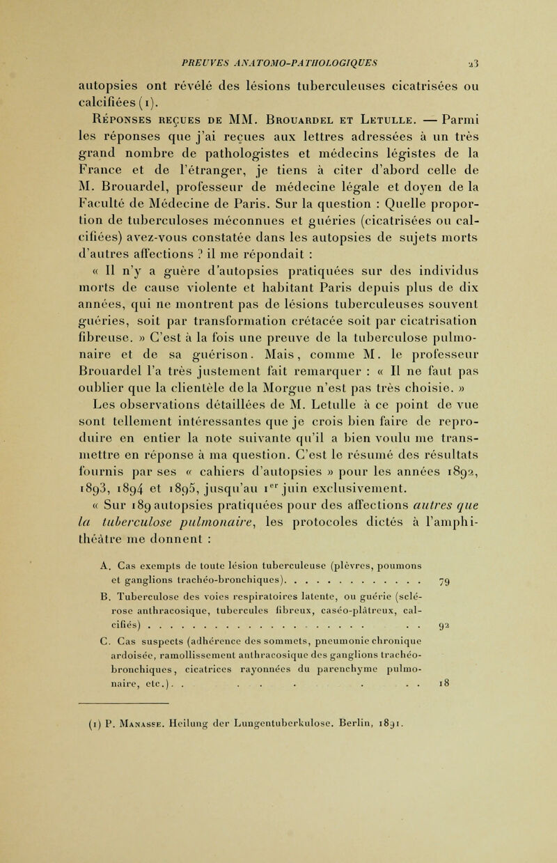 autopsies ont révélé des lésions tuberculeuses cicatrisées ou calcifiées (i). Réponses reçues de MM. Brouardel et Letulle. — Parmi les réponses que j'ai reçues aux lettres adressées à un très grand nombre de pathologistes et médecins légistes de la France et de l'étranger, je tiens à citer d'abord celle de M. Brouardel, professeur de médecine légale et doyen de la Faculté de Médecine de Paris. Sur la question : Quelle propor- tion de tuberculoses méconnues et guéries (cicatrisées ou cal- cifiées) avez-vous constatée dans les autopsies de sujets morts d'autres affections '.' il me répondait : « Il n'y a guère d'autopsies pratiquées sur des individus morts de cause violente et habitant Paris depuis plus de dix années, qui ne montrent pas de lésions tuberculeuses souvent guéries, soit par transformation crétacée soit par cicatrisation fibreuse. » C'est à la fois une preuve de la tuberculose pulmo- naire et de sa guérison. Mais, comme M. le professeur Brouardel l'a très justement l'ait remarquer : « Il ne faut pas oublier que la clientèle delà Morgue n'est pas très choisie. » Les observations détaillées de M. Letulle à ce point de vue sont tellement intéressantes que je crois bien faire de repro- duire en entier la note suivante qu'il a bien voulu me trans- mettre on réponse à ma question. C'est le résumé des résultats fournis par ses « cahiers d'autopsies » pour les années 1892, 1893, 1894 et 1895, jusqu'au ierjuin exclusivement. « Sur 189 autopsies pratiquées pour des affections autres que la tuberculose pulmonaire, les protocoles dictés à l'amphi- théâtre me donnent : A. Cas excrapls de toute lésion tuberculeuse (plèvres, poumons et ganglions trachéo-bronchiques) 79 B. Tuberculose des voies respiratoires latente, ou guérie (sclé- rose anthracosique, tubercules fibreux, caséo-plàlreux, cal- cifiés) . . 92 C. Cas suspects (adhérence des sommets, pneumonie chronique ardoisée, ramollissement anthracosique des ganglions trachéo- bronchiques, cicatrices rayonnées du parenchyme pulmo- naire, etc.). . ... . . . 18