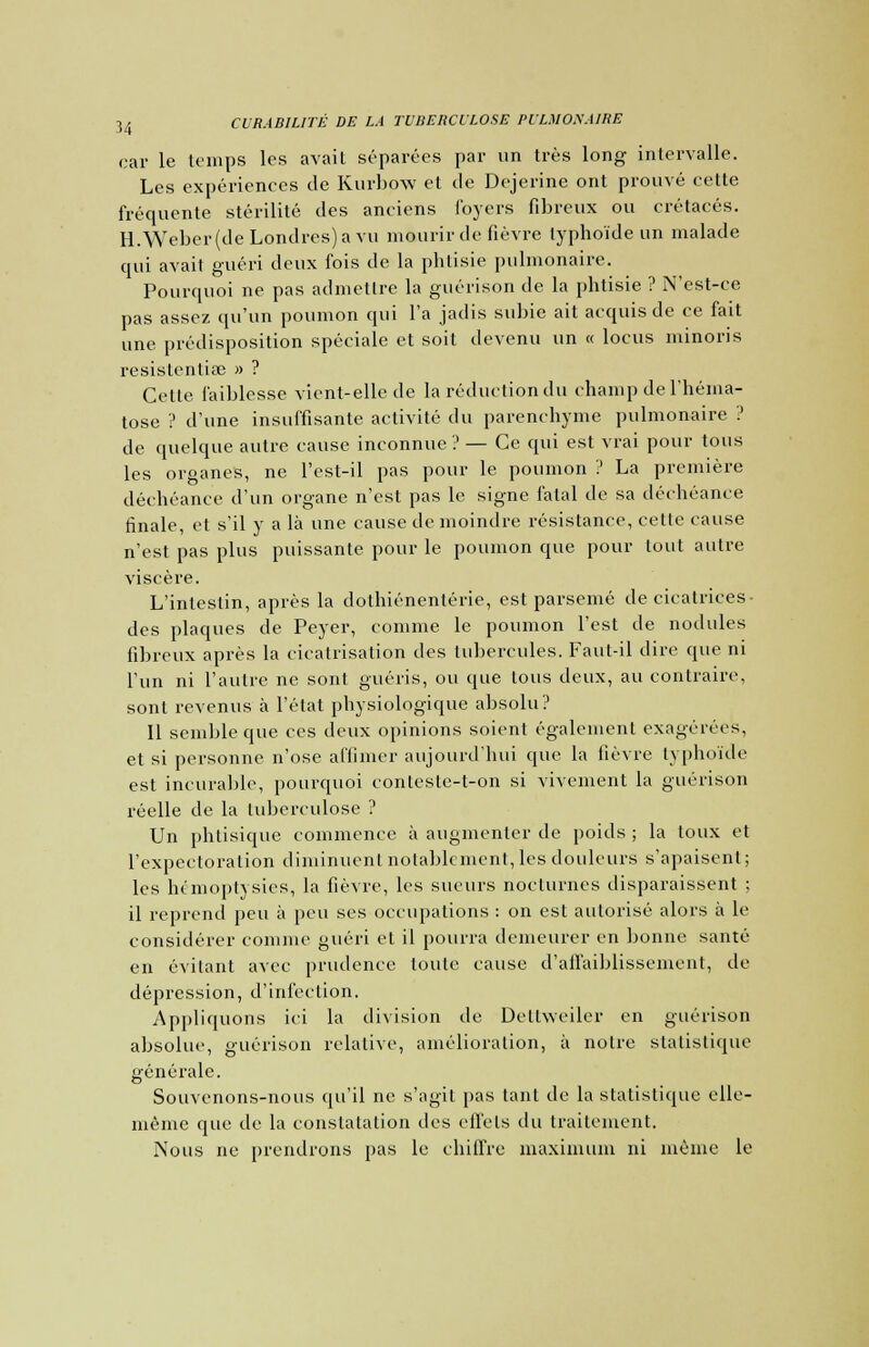 car le temps les avait séparées par un très long intervalle. Les expériences de Kurbow et de Dejerine ont prouvé cette fréquente stérilité des anciens foyers fibreux ou crétacés. H.Weber(deLondrcs)avu mourir de fièvre typhoïde un malade qui avait guéri deux fois de la phtisie pulmonaire. Pourquoi ne pas admettre la guérison de la phtisie ? N'est-ce pas assez qu'un poumon qui l'a jadis subie ait acquis de ce fait une prédisposition spéciale et soit devenu un « locus niinoris resistentiae » ? Cetle faiblesse vient-elle de la réducliondu champ de l'héma- tose ? d'une insuffisante activité du parenchyme pulmonaire ? de quelque autre cause inconnue ? — Ce qui est vrai pour tous les organes, ne l'est-il pas pour le poumon ? La première déchéance d'un organe n'est pas le signe fatal de sa déchéance finale, et s'il y a là une cause de moindre résistance, cette cause n'est pas plus puissante pour le poumon que pour tout autre viscère. L'intestin, après la dothiénentérie, est parsemé de cicatrices- des plaques de Peyer, comme le poumon l'est de nodules fibreux après la cicatrisation des tubercules. Faut-il dire que ni l'un ni l'autre ne sont guéris, ou que tous deux, au contraire, sont revenus à l'état physiologique absolu? Il semble que ces deux opinions soient également exagérées, et si personne n'ose affimer aujourd'hui que la fièvre typhoïde est incurable, pourquoi conteste-t-on si vivement la guérison réelle de la tuberculose ? Un phtisique commence à augmenter de poids ; la toux et l'expectoration diminuent notablement, les douleurs s'apaisent; les hémoptysies, la fièvre, les sueurs nocturnes disparaissent ; il reprend peu à peu ses occupations : on est autorisé alors à le considérer comme guéri et il pourra demeurer en bonne santé en évitant avec prudence toute cause d'affaiblissement, de dépression, d'infection. Appliquons ici la division de Dellwciler en guérison absolue, guérison relative, amélioration, à notre statistique générale. Souvenons-nous qu'il ne s'agit pas tant de la statistique elle- même que de la constatation des effets du traitement. Nous ne prendrons pas le chiffre maximum ni même le