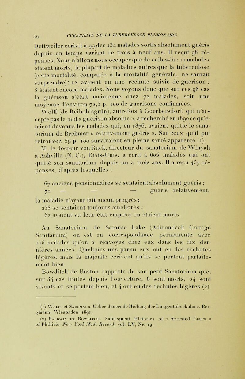 Dettweiler écrivit à 99 des i32 malades sorlis absolument guéris depuis un temps variant de trois à neuf ans. Il reçut 98 ré- ponses. Nous n'allons nous occuper que de celles-là : 11 malades étaient morts, la plupart de maladies autres que la tuberculose (cette mortalité, comparée à la mortalité générale, ne saurait surprendre); 12 avaient eu une rechute suivie de guérison ; 3 étaient encore malades. Nous voyons donc que sur ces 98 cas la guérison s'était maintenue chez 72 malades, soit une moyenne d'environ 72,5 p. 100 de guérisons confirmées. Wolff (de Reiboldsgriin), autrefois à Goerbersdorf, qui n'ac- cepte pas le mot« guérison absolue », a recherché en 1890 ce qu'é- taient devenus les malades qui, en 1876, avaient quitté le sana- torium de Brehmer « relativement guéris ». Sur ceux qu'il put retrouver, 5g p. 100 survivaient en pleine santé apparente (1). M. le docteur vonRuck, directeur du sanatorium de Winyah à Ashvillc (N. G.), Etats-Unis, a écrit à 6o5 malades qui ont quitté son sanatorium depuis un à trois ans. Il a reçu 4:*>7 ré- ponses, d'après lesquelles : 67 anciens pensionnaires se sentaientabsolument guéris; 70 — — — guéris relativement, la maladie n'ayant fait aucun progrès ; a58 se sentaient toujours améliorés ; 62 avaient vu leur état empirer ou étaient morls. Au Sanatorium de Saranac Lake (Adirondack Cottage Sanitarium) on est en correspondance permanente avec 115 malades qu'on a renvoyés chez eux dans les dix der- nières années Quelques-uns parmi eux ont eu des rechutes légères, mais la majorité écrivent qu'ils se portent parfaite- ment bien. Bowditch de Boston rapporte de son petit Sanatorium que, sur 34 cas traités depuis l'ouverture, 6 sont morts, 24 sont vivants et se portent bien, et 4 ont eu des rechutes légères (2). (1) AVolff et Saug.makn. Ueber dauernde Ileilung der Lungentuberkulosc. Ber- gmann, YViesbadcn, 1891. (2) Baldwin et Bowditch. Subséquent Historiés of « Arresled Cases » of Phthisis. New York Med. Record, vol. LV, Nr. 19.