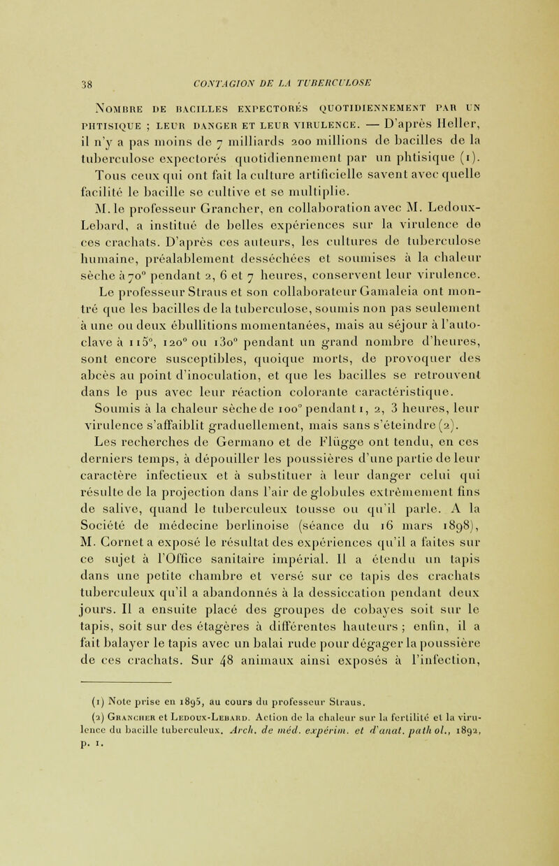Nombre de bacilles expectorés quotidiennement par in PHTISIQUE ; LEUR DANGER ET LEUR VIRULENCE. D'après Ileller, il n'y a pas moins de 7 milliards 200 millions de bacilles de la tuberculose expectorés quotidiennement par un phtisique (1). Tous ceux qui ont fait la culture artificielle savent avec quelle facilité le bacille se cultive et se multiplie. M. le professeur Grancher, en collaboration avec M. Ledoux- Lebard, a institué de belles expériences sur la virulence de ces crachats. D'après ces ailleurs, les cultures de tuberculose humaine, préalablement desséchées et soumises à la chaleur sèche a70° pendant 2, 6 et 7 heures, conservent leur virulence. Le professeur Straus et son collaborateur Gamaleia ont mon- tré que les bacilles de la tuberculose, soumis non pas seulement aune ou deux ébullitions momentanées, niais au séjour à l'auto- clave à ii5°, 1200 ou i3o° pendant un grand nombre d'heures, sont encore susceptibles, quoique morts, de provoquer des abcès au point d'inoculation, et que les bacilles se retrouvent dans le pus avec leur réaction colorante caractéristique. Soumis à la chaleur sèchede 100°pendanti, 2, 3 heures, leur virulence s'affaiblit graduellement, mais sans s'éteindre (2). Les recherches de Germano et de Fliïgge ont tendu, en ces derniers temps, à dépouiller les poussières d'une partie de leur caractère infectieux et à substituer à leur danger celui qui résulte de la projection dans l'air de globules extrêmement fins de salive, quand le tuberculeux tousse ou qu'il parle. A la Société de médecine berlinoise (séance du 16 mars 1898), M. Cornet a exposé le résultat des expériences qu'il a faites sur ce sujet à l'Office sanitaire impérial. Il a étendu un lapis dans une petite chambre et versé sur ce tapis des crachais tuberculeux qu'il a abandonnés à la dessiccation pendant deux jours. Il a ensuite placé des groupes de cobayes soit sur le tapis, soit sur des étagères à différentes hauteurs ; enfin, il a fait balayer le tapis avec un balai rude pour dégager la poussière de ces crachais. Sur 48 animaux ainsi exposés à l'infection, (1) Note prise en 1895, au cours du jirofesscur Slraus. (2) Grancher et Ledoux-Lebahd. Action de la chaleur sur la fertilité et la viru- lence du bacille tuberculeux. Arch. de méd. expérim. et d'aaat. pathol., 1892, p. 1.