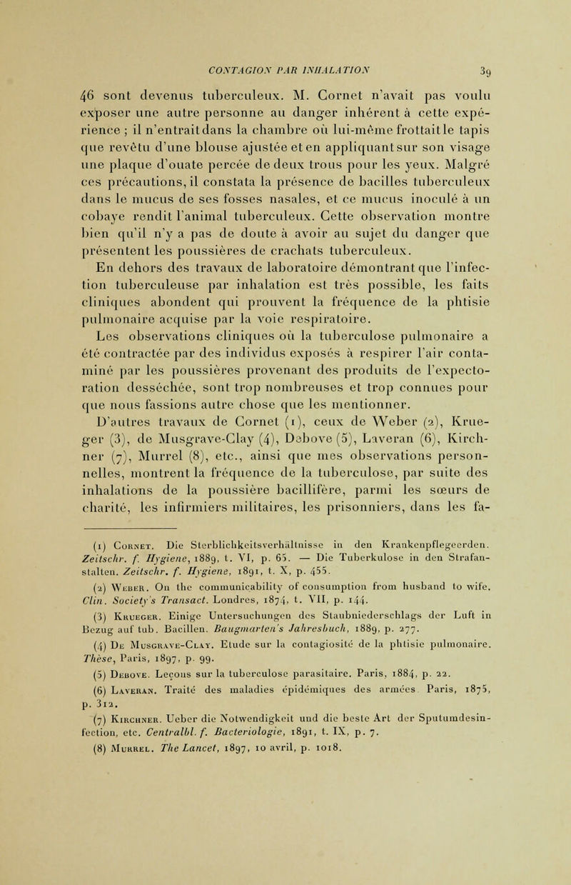 46 sont devenus tuberculeux. M. Cornet n'avait pas voulu exposer une autre personne au danger inhérent à cette expé- rience ; il n'entrait dans la chambre où lui-même frottait le tapis cpie revêtu d'une blouse ajustée et en appliquantsur son visage une plaque d'ouate percée de deux trous pour les yeux. Malgré ces précautions, il constata la présence de bacilles tuberculeux dans le mucus de ses fosses nasales, et ce mucus inoculé à un cobaye rendit l'animal tuberculeux. Cette observation montre bien qu'il n'y a pas de doute à avoir au sujet du danger que présentent les poussières de crachats tuberculeux. En dehors des travaux de laboratoire démontrant que l'infec- tion tuberculeuse par inhalation est très possible, les faits cliniques abondent qui prouvent la fréquence de la phtisie pulmonaire acquise par la voie respiratoire. Les observations cliniques où la tuberculose pulmonaire a été contractée par des individus exposés à respirer l'air conta- miné par les poussières provenant des produits de l'expecto- ration desséchée, sont trop nombreuses et trop connues pour que nous fassions autre chose que les mentionner. D'autres travaux de Cornet (i), ceux de Weber (2), Krue- ger (3), de Musgrave-Clay (4), Dabove (5), Laveran (6), Kirch- ner (7), Murrel (8), etc., ainsi que mes observations person- nelles, montrent la fréquence de la tuberculose, par suite des inhalations de la poussière bacillifère, parmi les sœurs de charité, les infirmiers militaires, les prisonniers, dans les fa- (1) Cornet. Die Sterblichkeitsverhiiltnisse in den Krankenpflegecrden. Zeitschr. f. Hygiène, 1889, t. VI, p. 65. — Die Tuberkulose in den Strafan- slalten. Zeitschr, f. Hygiène, 1891, t. X, p. 455. (2) WiiiiER. On the communieability of consumplion from husband to wife. Clin. Suciety's Transact. Londres, 1874. t- VII, p. 144- (3) Krueger. Einige Untersuchungen des Slaubniederschlags der Luft in Bezug auf tub. Bacillen. Baugmarten's Jakresbuch, 1889, p. 277. (4) De Musgraye-Clay. Elude sur la contagiosité de la phtisie pulmonaire. Thèse, Paris, 1897, p. 99. (5) Debove. Leçons sur la tuberculose parasitaire. Paris, 1884, p. 22. (6) Laverah. Traité des maladies épidémiques des armées Paris, 1875, p. 3l2. (7) Kirchner. Ueber die Xotwendigkcit uud die beste Art der Sputumdesin- l'ection, etc. Centralbl. f. Bactériologie, 1891, t. IX, p. 7.