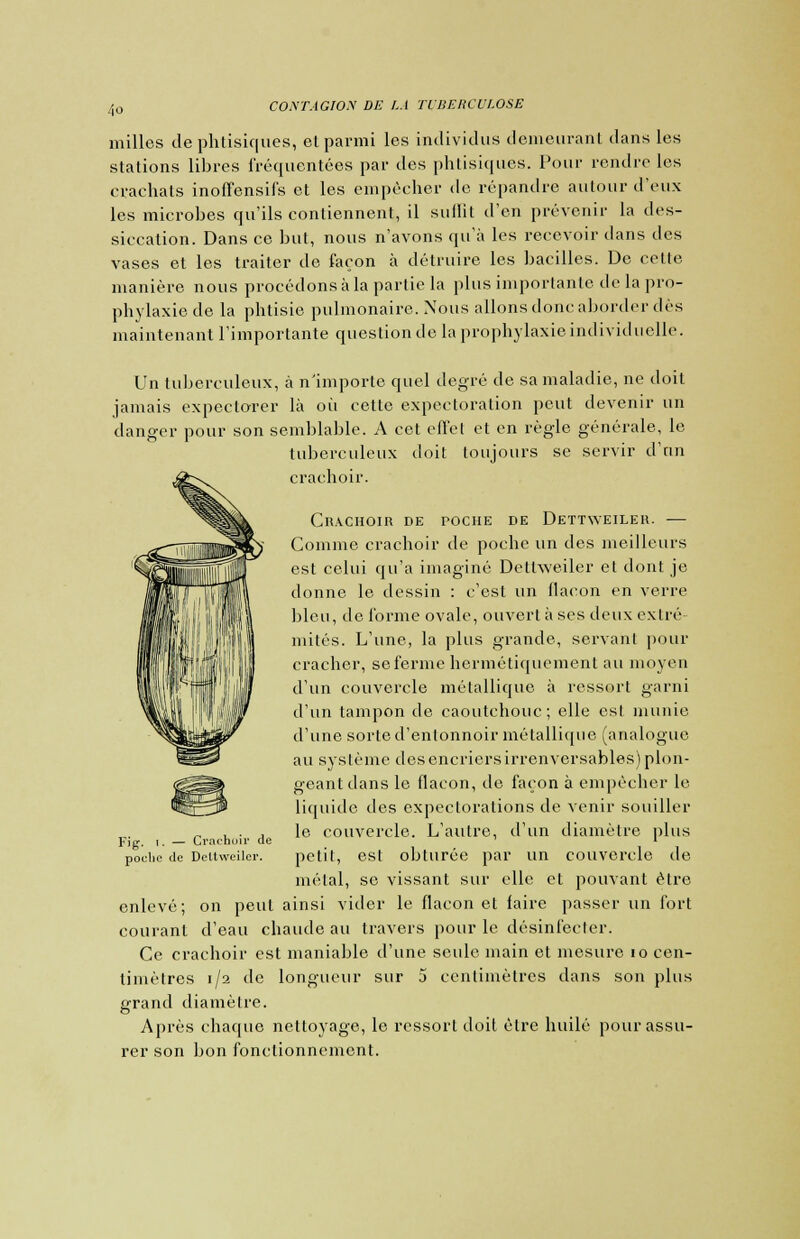 milles de phtisiques, el parmi les individus demeurant dans les stations libres fréquentées par des phtisiques. Pour rendre les crachats inoffensifs et les empêcher de répandre autour d'eux les microbes qu'ils contiennent, il suflit d'en prévenir la des- siccation. Dans ce but, nous n'avons qu'à les recevoir dans des vases et les traiter de façon à détruire les bacilles. De celte manière nous procédons à la partie la plus importante de la pro- phylaxie de la phtisie pulmonaire. Nous allons donc aborder dès maintenant l'importante question de la prophylaxie individuelle. Un tuberculeux, à n'importe quel degré de sa maladie, ne doit jamais expectorer là oii cette expectoration peut devenir un danger pour son semblable. A cet effet et en règle générale, le tuberculeux doit toujours se servir d'un crachoir. Crachoir de poche de Dettweiler. — Comme crachoir de poche un des meilleurs est celui qu'a imaginé Dettweiler et dont je donne le dessin : c'est un flacon en verre bleu, de forme ovale, ouvert à ses deux extré- mités. L'une, la plus grande, servant pour cracher, se ferme hermétiquement au moyen d'un couvercle métallique à ressort garni d'un tampon de caoutchouc; elle est munie d'une sorte d'entonnoir métallique (analogue au système des encriers irrenversables) plon- geant dans le flacon, de façon à empêcher le liquide des expectorations de venir souiller le couvercle. L'autre, d'un diamètre plus petit, est obturée par un couvercle de métal, se vissant sur elle et pouvant être enlevé; on peut ainsi vider le flacon et faire passer un fort courant d'eau chaude au travers pour le désinfecter. Ce crachoir est maniable d'une seule main et mesure 10 cen- timètres 1/2 de longueur sur 5 centimètres dans son plus grand diamètre. Après chaque nettoyage, le ressort doit être huilé pour assu- rer son bon fonctionnement. Fig. 1. — Crachoir de poclic de Deltweiler.