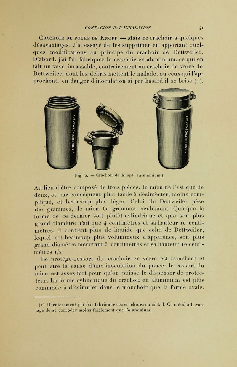 Crachoir de poche de Knopf. — Mais ce crachoir a quelques désavantages. J'ai essayé de les supprimer en apportant quel- ques modifications au principe du crachoir de Dettweiler. D'abord, j'ai fait fabriquer le crachoir en aluminium, ce qui en fait un vase incassable, contrairement au crachoir de verre de Dettweiler, dont les débris mettent le malade, ou ceux qui l'ap- prochent, en danger d'inoculation si par hasard il se brise (i). Fig. 2. — Crachoir de Knopf. (Aluminium.) Au lieu d'être composé de trois pièces, le mien ne l'est que de deux, et par conséquent plus facile à désinfecter, moins com- pliqué, et beaucoup plus léger. Celui de Dettweiler pèse 180 grammes, le mien 60 grammes seulement. Quoique la forme de ce dernier soit plutôt cylindrique et que son plus grand diamètre n'ait que 4 centimètres et sa hauteur 10 centi- mètres, il contient plus de liquide que celui de Dettweiler, lequel est beaucoup plus volumineux d'apparence, son plus erand diamètre mesurant 5 centimètres et sa hauteur 10 centi- mètres 1/2. Le protège-ressort du crachoir en verre est tranchant et peut être la cause d'une inoculation du pouce; le ressort du mien est assez fort pour qu'on puisse le dispenser de protec- teur. La forme cylindrique du crachoir en aluminium est plus commode à dissimuler clans le mouchoir que la forme ovale. (1) Dernièrement j'ai fait fabriquer ces crachoirs eu nickel. Ce métal a l'avan- tage de se corroder moins facilement que l'aluminium.