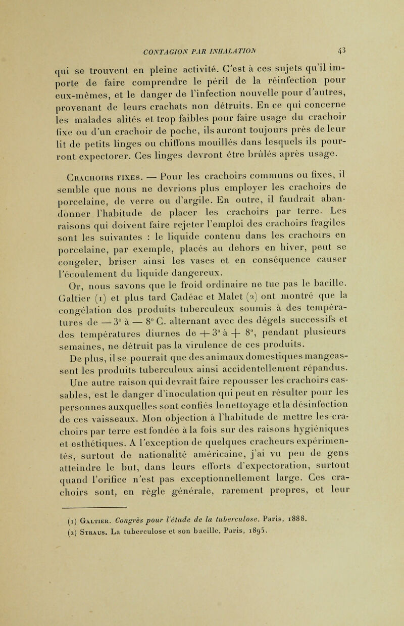 qui se trouvent en pleine activité. C'est à ces sujets qu'il im- porte de faire comprendre le péril de la réinfection pour eux-mêmes, et le danger de l'infection nouvelle pour d'autres, provenant de leurs crachats non détruits. En ce qui concerne les malades alités et trop faibles pour faire usage du crachoir fixe ou d'un crachoir de poche, ils auront toujours près de leur lit de petits linges ou chiffons mouillés dans lesquels ils pour- ront expectorer. Ces linges devront être brûlés après usage. Crachoirs fixes. — Pour les crachoirs communs ou fixes, il semble que nous ne devrions plus employer les crachoirs de porcelaine, de verre ou d'argile. En outre, il faudrait aban- donner l'habitude de placer les crachoirs par terre. Les raisons qui doivent faire rejeter l'emploi des crachoirs fragiles sont les suivantes : le liquide contenu dans les crachoirs en porcelaine, par exemple, placés au dehors en hiver, peut se congeler, briser ainsi les vases et en conséquence causer l'écoulement du liquide dangereux. Or, nous savons que le froid ordinaire ne tue pas le bacille. Caltier (i) et plus tard Cadéac et Malet (2) ont montré que la congélation des produits tuberculeux soumis à des tempéra- tures de —3° à — 8°C. alternant avec des dégels successifs et des températures diurnes de + 3 à + 8°, pendant plusieurs semaines, ne détruit pas la virulence de ces produits. De plus, il se pourrait que des animaux domestiques mangeas- sent les produits tuberculeux ainsi accidentellement répandus. Une autre raison qui devrait faire repousser les crachoirs cas- sables, est le danger d'inoculation qui peut en résulter pour les personnes auxquelles sont confiés lenettoyage etla désinfection de ces vaisseaux. Mon objection à l'habitude de mettre les cra- choirs par terre est fondée à la ibis sur des raisons hygiéniques et esthétiques. A l'exception de quelques cracheurs expérimen- tés, surtout de nationalité américaine, j'ai vu peu de gens atteindre le but, dans leurs efforts d'expectoration, surtout quand l'orifice n'est pas exceptionnellement large. Ces cra- choirs sont, en règle générale, rarement propres, et leur (1) Galtiek. Congrès pour l'étude de la tuberculose. Paris, 1888. (2) Straus. La tuberculose et son bacille. Paris, 1895.