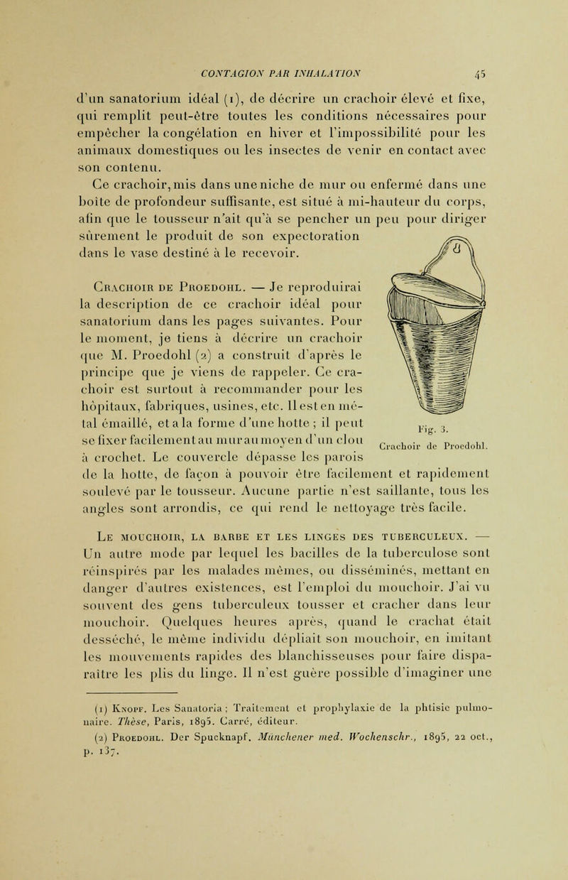 d'un sanatorium idéal (i), de décrire un crachoir élevé et fixe, qui remplit peut-être toutes les conditions nécessaires pour empêcher la congélation en hiver et l'impossibilité pour les animaux domestiques ou les insectes de venir en contact avec son contenu. Ce crachoir, mis dans une niche de mur ou enfermé dans une boite de profondeur suffisante, est situé à mi-hauteur du corps, afin que le lousseur n'ait qu'à se pencher un peu pour diriger sûrement le produit de son expectoration dans le vase destiné à le recevoir. Crachoir de Proedohl. — Je reproduirai la description de ce crachoir idéal pour sanatorium dans les pages suivantes. Poul- ie moment, je tiens à décrire un crachoir que M. Proedohl (2) a construit d'après le principe que je viens de rappeler. Ce cra- choir est surtout à recommander pour les hôpitaux, fabriques, usines, etc. Il est en mé- tal émaillé, étala forme d'une hotte; il peut se fixer facilementau muraumoyen d'un clou à crochet. Le couvercle dépasse les parois de la hotte, de façon à pouvoir être facilement et rapidement soulevé par le tousseur. Aucune partie n'est saillante, tous les angles sont arrondis, ce qui rend le nettoyage très facile. LE MOUCHOIIt, LA BARBE ET LES LINGES DES TUBERCULEUX. Un autre mode par lequel les bacilles de la tuberculose sont réinspirés par les malades mêmes, ou disséminés, mettant en danger d'autres existences, est l'emploi du mouchoir. J'ai vu souvent des gens tuberculeux tousser et cracher dans leur mouchoir. Quelques heures après, quand le crachat était desséché, le même individu dépliait son mouchoir, en imitant les mouvements rapides des blanchisseuses pour faire dispa- raître les plis du linge. Il n'est guère possible d'imaginer une Fig. s. Crachoir de Proedohl. (1) Knopf. Les Sanatoria ; Traitement cl prophylaxie de la phtisie pulmo- naire. Thèse, Paris, 1895. Carré, éditeur. (■2) Pkoedohl. Der Spucknapf. Mânchener ined. Wochenschr., 1895, 22 oct., p. 137.