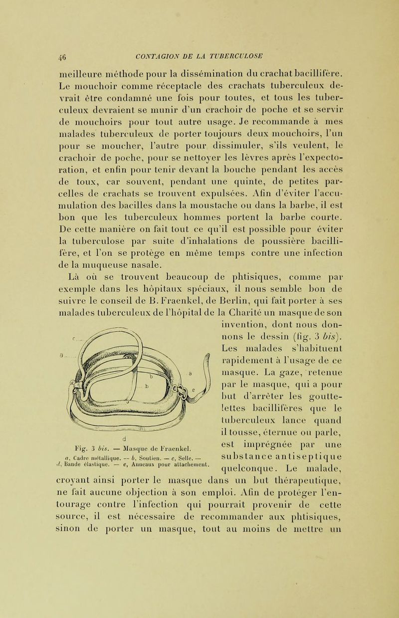 meilleure méthode pour la dissémination du crachat bacillifère. Le mouchoir comme réceptacle des crachats tuberculeux de- vrait être condamné une fois pour toutes, et tous les tuber- culeux devraient se munir d'un crachoir de poche et se servir de mouchoirs pour tout autre usage. Je recommande à mes malades tuberculeux de porter toujours deux mouchoirs, l'un pour se moucher, l'autre pour dissimuler, s'ils veulent, le crachoir de poche, pour se nettoyer les lèvres après l'expecto- ration, et enfin pour tenir devant la bouche pendant les accès de toux, car souvent, pendant une quinte, de petites par- celles de crachats se trouvent expulsées. Afin d'éviter l'accu- mulation des bacilles dans la moustache ou dans la barbe, il es! bon cpie les tuberculeux hommes portent la barbe courte. De cette manière on fait tout ce qu'il est possible pour éviter la tuberculose par suite d'inhalations de poussière bacilli- fère, et l'on se protège en même temps contre une infection de la muqueuse nasale. Là où se trouvent beaucoup de phtisiques, comme par exemple dans les hôpitaux spéciaux, il nous semble bon de suivre le conseil de B.Fraenkel, de Berlin, qui fait porter à ses malades tuberculeux de l'hôpital de la Charité un masque de son invention, dont nous don- nons le dessin (lig. 3 bis). Les malades s'habituent rapidement à l'usage de ce masque. La gaze, retenue par le masque, qui a pour but d'arrêter les goutte- leltes bacillifères que le tuberculeux lance quand il tousse, éternue ou parle, est imprégnée par une substance antiseptique quelconque. Le malade, croyant ainsi porter le masque dans un but thérapeutique, ne l'ait aucune objection à son emploi. Afin de proléger l'en- tourage contre l'infection qui pourrait provenir de cette source, il est nécessaire de recommander aux phtisiques, sinon de porter un masque, tout au moins de mettre un Fig. 3 bis. — Masque de iraenkel. rt, Cadre niélallique. — b, Soulien. — c, Selle. — .V, Bande élastique. — e, Anneaux pour allaclienicul.
