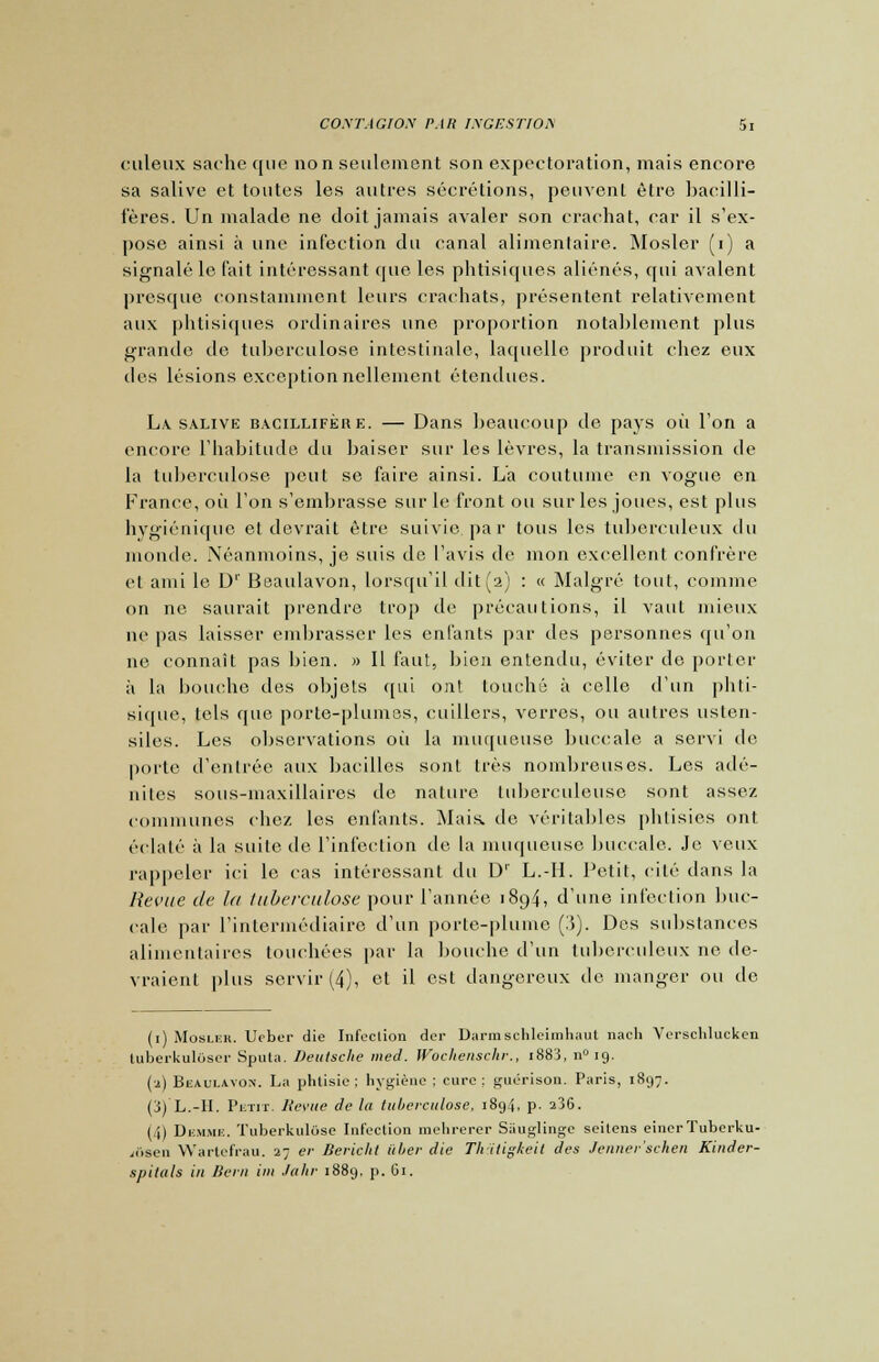 culeux sache que non seulement son expectoration, mais encore sa salive et toutes les autres sécrétions, peuvent être bacilli- f'ères. Un malade ne doit jamais avaler son crachat, car il s'ex- pose ainsi à une infection du canal alimentaire. Mosler (i) a signalé le l'ait intéressant cpie les phtisiques aliénés, qui avalent presque constamment leurs crachats, présentent relativement aux phtisiques ordinaires une proportion notablement plus grande de tuberculose intestinale, laquelle produit chez eux des lésions exceptionnellement étendues. La. salive bacillifère. — Dans beaucoup de pays où l'on a encore l'habitude du baiser sur les lèvres, la transmission de la tuberculose peut se faire ainsi. L'a coutume en vogue en France, où l'on s'embrasse sur le front ou sur les joues, est plus hygiénique et devrait être suivie par tous les tuberculeux du monde. Néanmoins, je suis de l'avis de mon excellent confrère et ami le D1' Beaulavon, lorsqu'il dit(2) : « Malgré tout, comme on ne saurait prendre trop de précautions, il vaut mieux ne pas laisser embrasser les enfants pur des personnes qu'on ne connaît pas bien. » Il faut, bien entendu, éviter de porter à la bouche des objets qui ont touché à celle d'un phti- sique, tels que porte-plumes, cuillers, verres, ou autres usten- siles. Les observations où la muqueuse buccale a servi de porte d'entrée aux bacilles sont très nombreuses. Les adé- nites sous-maxillaires de nature tuberculeuse sont assez communes chez les enfants. Mais, de véritables phtisies ont éclaté à la suite de l'infection de la muqueuse buccale. Je veux rappeler ici le cas intéressant du D1' L.-IL Petit, cité dans la Revue de la tuberculose pour l'année 1894, d'une infection buc- cale par l'intermédiaire d'un porte-plume (3). Des substances alimentaires touchées par la bouche d'un tuberculeux ne de- vraient plus servir (4), et il est dangereux tic manger ou de (1) Mosler. Ueber die Infection der Darmschleimhaul nach Verschlucken luberkulôser Sputa. Deutsche med. Wochenschr., iS83, n° 19. (a) Beaulavon. La phtisie; hygiène : cure: guérison. Paris, 1897. (3) L.-H. Petit. Revue de la tuberculose, 1894, p. 236. ( i) Demme. Tuberkulôse Infection raehrerer Sauglinge seilens einerTuberku- ii.scn Warlcfrau. 2; er Bericht itber die Th itigkeit des Jenner'schen Kinder- spitals in Bern im Juin- 1889. p. 61.