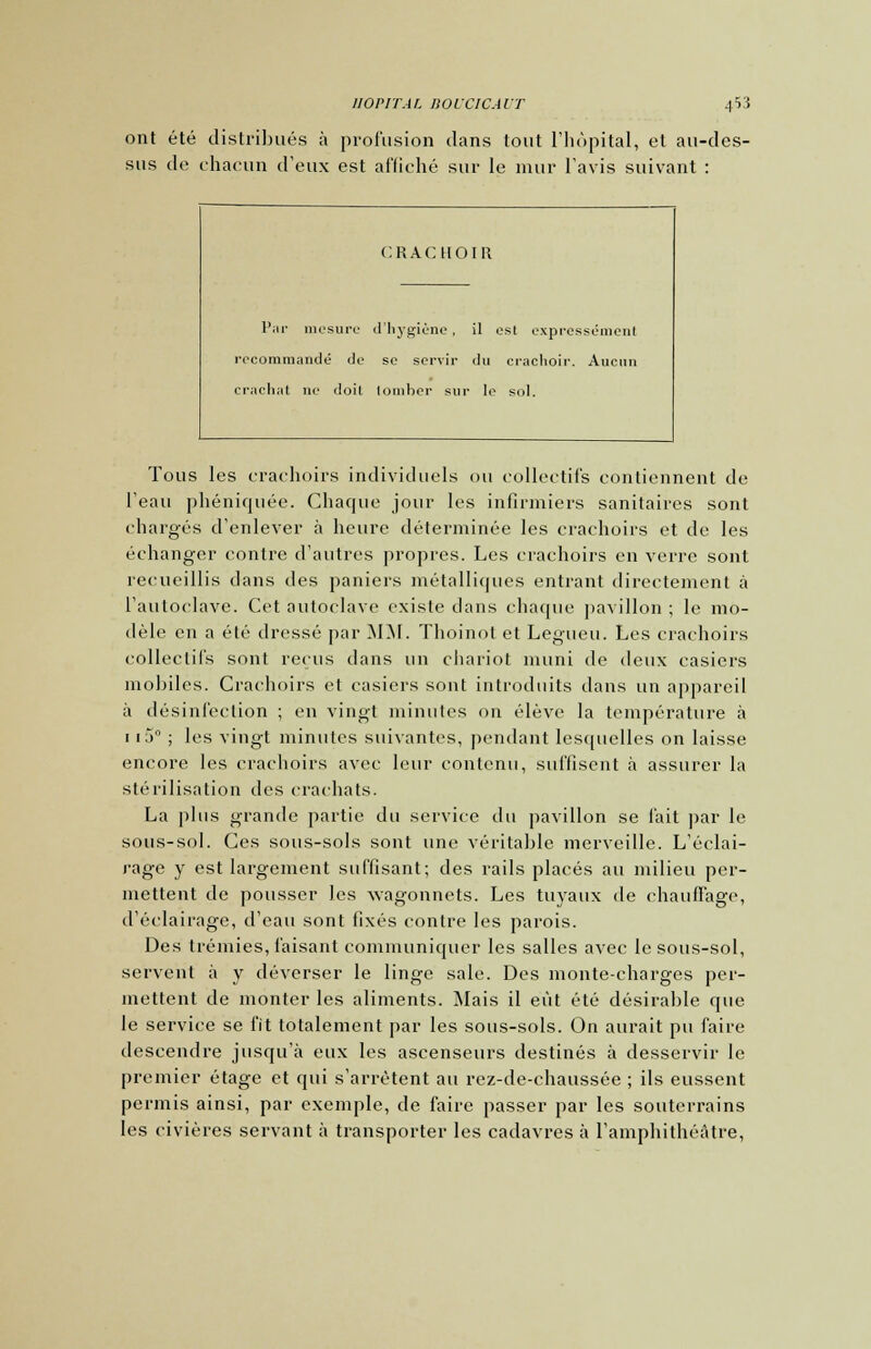 ont été distribués à profusion dans tout l'hôpital, et au-des- sus de chacun d'eux est affiché sur le mur l'avis suivant : CRACHOIR Par mesure d'hygiène , il est expressément recommandé de se servir du crachoir. Aucun crachat ne doit tomber sur le sol. Tous les crachoirs individuels ou collectifs contiennent de l'eau phéniquée. Chaque jour les infirmiers sanitaires sont chargés d'enlever à heure déterminée les crachoirs et de les échanger contre d'autres propres. Les crachoirs en verre sont recueillis dans des paniers métalliques entrant directement à l'autoclave. Cet autoclave existe dans chaque pavillon ; le mo- dèle en a été dressé par MM. Thoinot et Legueu. Les crachoirs collectifs sont reçus dans un chariot muni de deux casiers mobiles. Crachoirs et casiers sont introduits dans un appareil à désinfection ; en vingt minutes on élève la température à 1i5° ; les vingt minutes suivantes, pendant lesquelles on laisse encore les crachoirs avec leur contenu, suffisent à assurer la stérilisation des crachats. La plus grande partie du service du pavillon se fait par le sous-sol. Ces sous-sols sont une véritable merveille. L'éclai- rage y est largement suffisant; des rails placés au milieu per- mettent de pousser les wagonnets. Les tuyaux de chauffage, d'éclairage, d'eau sont fixés contre les parois. Des trémies, faisant communiquer les salles avec le sous-sol, servent à y déverser le linge sale. Des monte-charges per- mettent de monter les aliments. Mais il eût été désirable que le service se fît totalement par les sous-sols. On aurait pu faire descendre jusqu'à eux les ascenseurs destinés à desservir le premier étage et qui s'arrêtent au rez-de-chaussée ; ils eussent permis ainsi, par exemple, de faire passer par les souterrains les civières servant à transporter les cadavres à l'amphithéâtre,