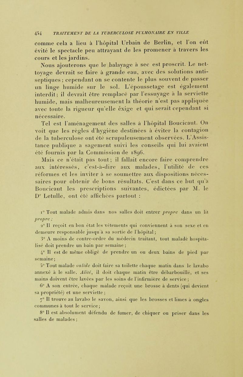 comme cela a lieu à l'hôpital Urbain de Berlin, et l'on eût évité le spectacle peu attrayant de les promener à travers les cours et les jardins. Nous ajouterons que le balayage à sec est proscrit. Le net- toyage devrait se faire à grande eau, avec des solutions anti- septiques ; cependant on se contente le plus souvent de passer un linge humide sur le sol. L'époussetage est également interdit ; il devrait être remplacé par l'essuyage à la serviette humide, mais malheureusement la théorie n'est pas appliquée avec toute la rigueur qu'elle exige et qui serait cependant si nécessaire. Tel est l'aménagement des salles à l'hôpital Boucicaut. On voit que les régies d'hygiène destinées à éviter la contagion de la tuberculose ont été scrupuleusement observées. L'Assis- tance publique a sagement suivi les conseils qui lui avaient été fournis par la Commission de 1896. Mais ce n'était pas tout; il fallait encore faire comprendre aux intéressés, c'est-à-dire aux malades, l'utilité de ces réformes et les inviter à se soumettre aux dispositions néces- saires pour obtenir de bons résultats. C'est dans ce but qu'à Boucicaut les prescriptions suivantes, édictées par M. le D' Letulle, ont été affichées partout : 1 Tout malade admis dans nos salles doit entrer propre dans un lil propre ; 20 II reçoit en lion état les vêtements qui conviennent à son sexe et en demeure responsable jusqu'à sa sortie de l'hôpital; 3° A moins de contre-ordre du médecin traitant, tout malade hospita- lisé doit prendre un bain par semaine ; 4° 11 est de même obligé de prendre un ou deux bains de pied par semaine ; 5° Tout malade valide doit faire sa toilette chaque matin dans le lavabo annexé à le salle. Alité, il doit chaque matin être débarbouillé, et ses mains doivent être lavées par les soins de l'infirmière de service ; 6 A son entrée, chaque malade reçoit une brosse à dents (qui devient sa propriété] et une serviette; 70 II trouve au lavabo le savon, ainsi que les brosses et limes à ongles communes à tout le service; 8° Il est absolument défendu de fumer, de chiquer ou priser dans les salles de malades ;