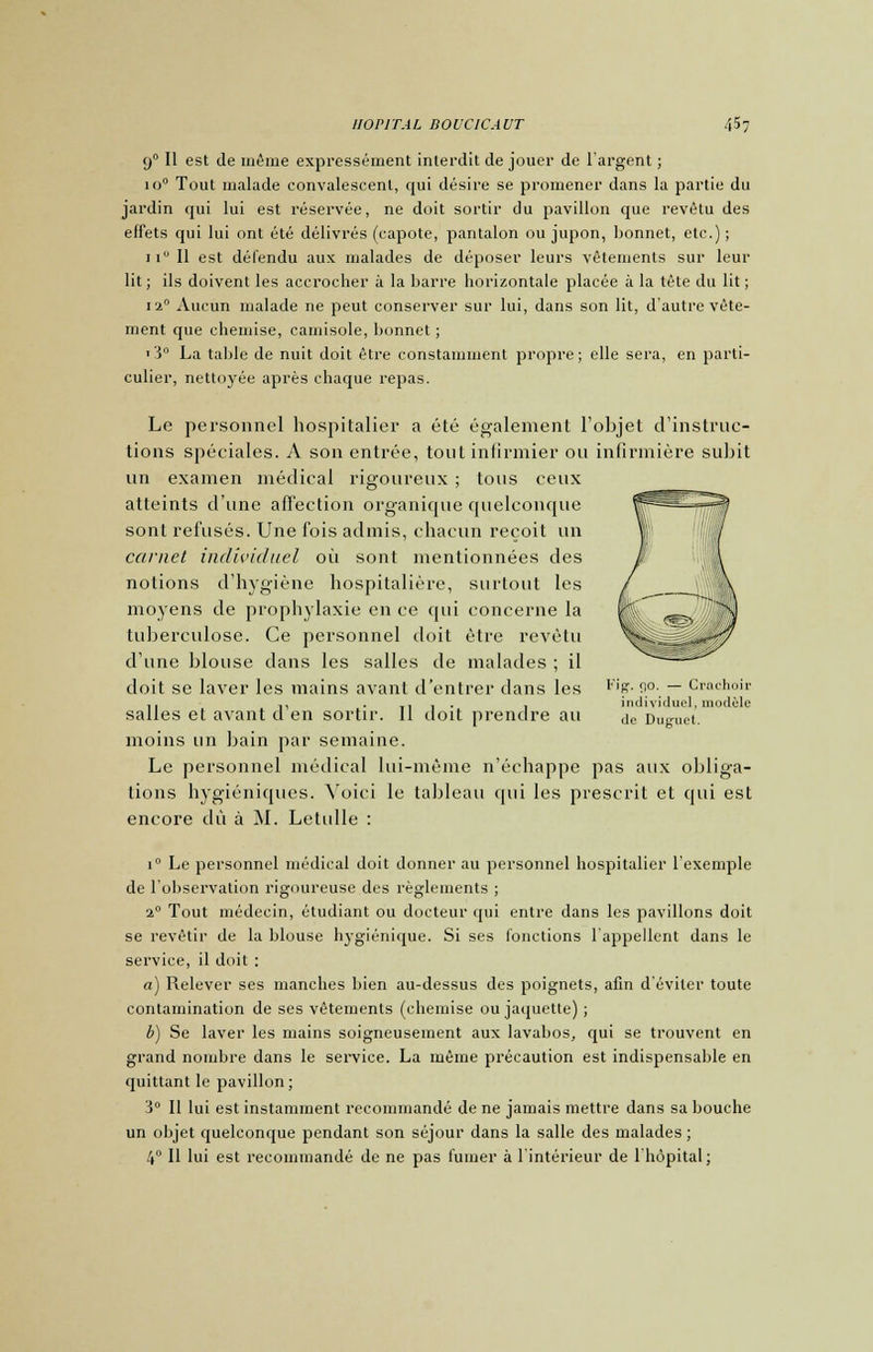 90 II est de même expressément interdit de jouer de l'argent ; io° Tout malade convalescent, qui désire se promener dans la partie du jardin qui lui est réservée, ne doit sortir du pavillon que revêtu des effets qui lui ont été délivrés (capote, pantalon ou jupon, bonnet, etc.) ; ii° Il est défendu aux malades de déposer leurs vêtements sur leur lit ; ils doivent les accrocher à la barre horizontale placée à la tète du lit ; i2° Aucun malade ne peut conserver sur lui, dans son lit, d'autre vête- ment que chemise, camisole, bonnet ; 1 5° La table de nuit doit être constamment propre; elle sera, en parti- culier, nettoyée après chaque repas. Le personnel hospitalier a été également l'objet d'instruc- tions spéciales. A son entrée, tout infirmier on infirmière subit un examen médical rigoureux ; tous ceux atteints d'une affection organique quelconque sont refusés. Une fois admis, chacun reçoit un carnet individuel oit sont mentionnées des notions d'hygiène hospitalière, surtout les moyens de prophylaxie en ce qui concerne la tuberculose. Ce personnel doit être revêtu d'une blouse dans les salles de malades ; il doit se laver les mains avant d'entrer dans les salles et avant d'en sortir. Il doit prendre au moins un bain par semaine. Le personnel médical lui-même n'échappe pas aux obliga- tions hygiéniques. Voici le tableau qui les prescrit et cpii est encore dû à M. Letulle : Fipf. ç\o. — Crachoir individuel, module de Duguel. i° Le personnel médical doit donner au personnel hospitalier 1 exemple de l'observation rigoureuse des règlements ; 20 Tout médecin, étudiant ou docteur qui entre dans les pavillons doit se revêtir de la blouse hygiénique. Si ses fonctions l'appellent dans le service, il doit : a) Relever ses manches bien au-dessus des poignets, afin d éviter toute contamination de ses vêtements (chemise ou jaquette) ; b) Se laver les mains soigneusement aux lavabos, qui se trouvent en grand nombre dans le service. La même précaution est indispensable en quittant le pavillon; 3° Il lui est instamment recommandé de ne jamais mettre dans sa bouche un objet quelconque pendant son séjour dans la salle des malades ; 4° 11 lui est recommandé de ne pas fumer à l'intérieur de l'hôpital;