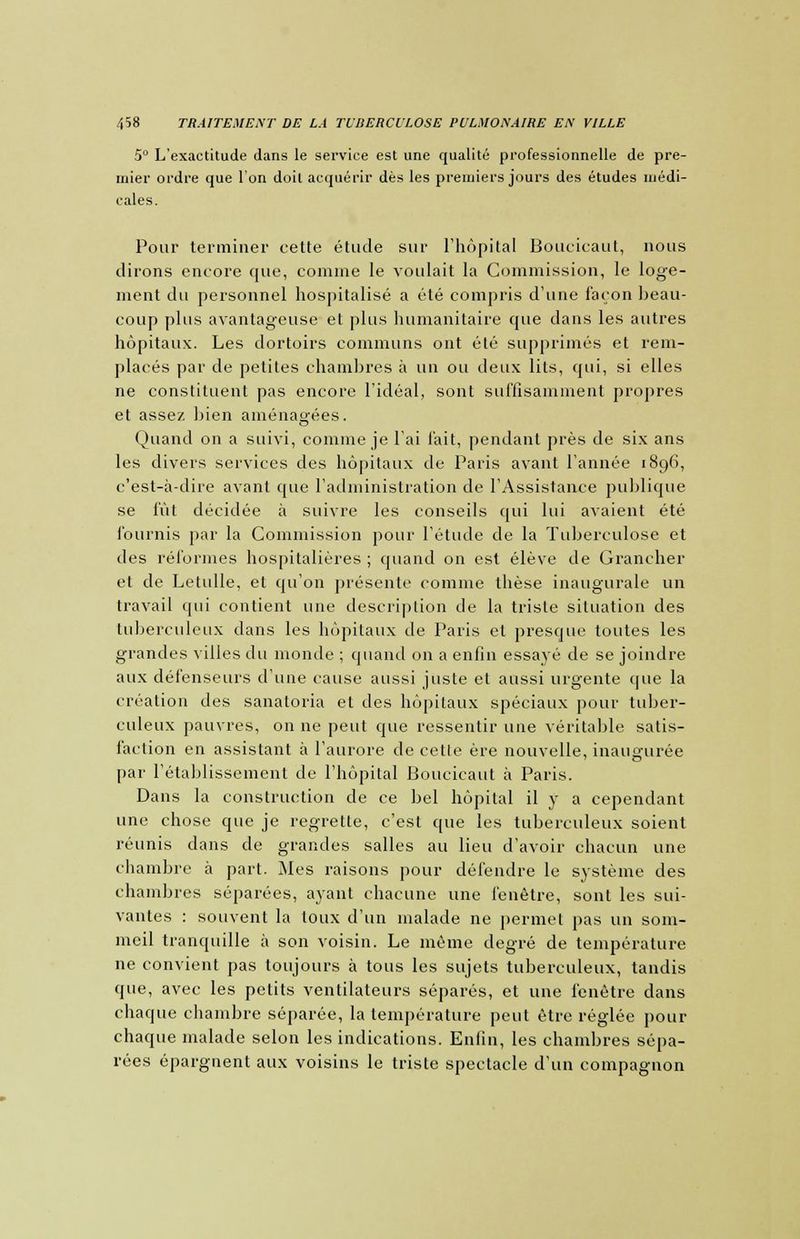 5° L'exactitude dans le service est une qualité professionnelle de pre- mier ordre que l'on doit acquérir dès les premiers jours des études médi- cales. Pour terminer cette étude sur l'hôpital Boucicaut, nous dirons encore que, comme le voulait la Commission, le loge- ment du personnel hospitalisé a été compris d'une façon beau- coup plus avantageuse et plus humanitaire que dans les autres hôpitaux. Les dortoirs communs ont été supprimés et rem- placés par de petites chambres à un ou deux lits, qui, si elles ne constituent pas encore l'idéal, sont suffisamment propres et assez bien aménagées. Quand on a suivi, comme je l'ai fait, pendant près de six ans les divers services des hôpitaux de Paris avant l'année 1896, c'est-à-dire avant que l'administration de l'Assistance publique se fût décidée à suivre les conseils qui lui avaient été fournis par la Commission pour l'étude de la Tuberculose et des réformes hospitalières ; quand on est élève de Grancher et de Letulle, et qu'on présente comme thèse inaugurale un travail qui contient une description de la triste situation des tuberculeux dans les hôpitaux de Paris et presque toutes les grandes Ailles du monde ; quand on a enfin essayé de se joindre aux défenseurs d'une cause aussi juste et aussi urgente que la création des sanatoria et des hôpitaux spéciaux pour tuber- culeux pauvres, on ne peut que ressentir une véritable satis- faction en assistant à l'aurore de cette ère nouvelle, inaugurée par l'établissement de l'hôpital Boucicaut à Paris. Dans la construction de ce bel hôpital il y a cependant une chose que je regrette, c'est que les tuberculeux soient réunis dans de grandes salles au lieu d'avoir chacun une chambre à part. Mes raisons pour défendre le système des chambres séparées, ayant chacune une fenêtre, sont les sui- vantes : souvent la toux d'un malade ne permet pas un som- meil tranquille à son voisin. Le même degré de température ne convient pas toujours à tous les sujets tuberculeux, tandis que, avec les petits ventilateurs séparés, et une fenêtre dans chaque chambre séparée, la température peut être réglée pour chaque malade selon les indications. Enfin, les chambres sépa- rées épargnent aux voisins le triste spectacle d'un compagnon