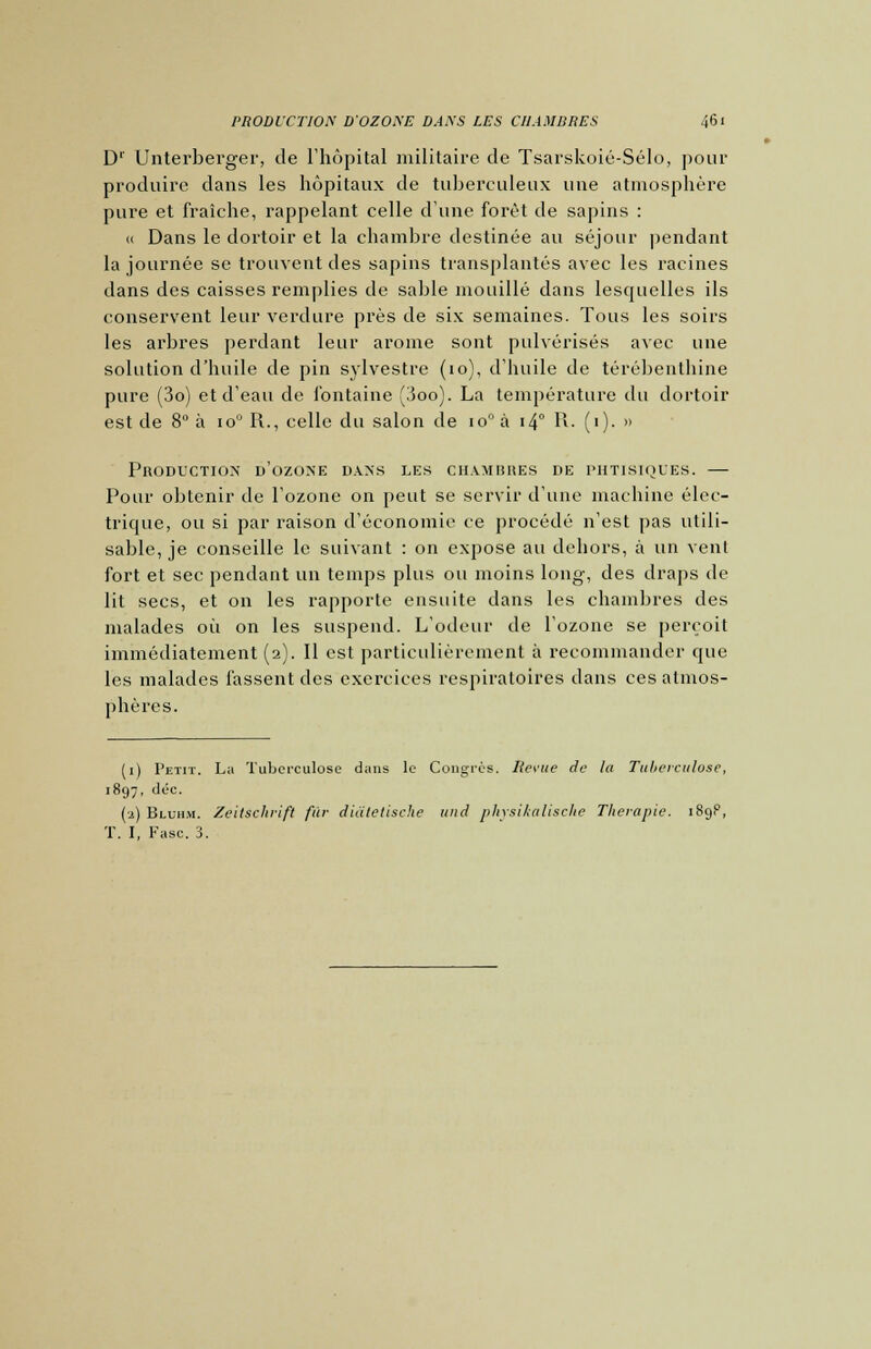 D1' Unterberger, de l'hôpital militaire de Tsarskoié-Sélo, pour produire dans les hôpitaux de tuberculeux une atmosphère pure et fraîche, rappelant celle d'une forêt de sapins : « Dans le dortoir et la chambre destinée au séjour pendant la journée se trouvent des sapins transplantés avec les racines dans des caisses remplies de sable mouillé dans lesquelles ils conservent leur verdure près de six semaines. Tous les soirs les arbres perdant leur arôme sont pulvérisés avec une solution d'huile de pin sylvestre (10), d'huile de térébenthine pure (3o) et d'eau de fontaine (3oo). La température du dortoir est de 8° à io0 R., celle du salon de io°à i4° R. (1). » Production d'ozone dans les chambres de phtisiques. — Pour obtenir de l'ozone on peut se servir d'une machine élec- trique, ou si par raison d'économie ce procédé n'est pas utili- sable, je conseille le suivant : on expose au dehors, à un vent fort et sec pendant un temps plus ou moins long, des draps de lit secs, et on les rapporte ensuite dans les chambres des malades où on les suspend. L'odeur de l'ozone se perçoit immédiatement (2). Il est particulièrement à recommander que les malades lassent des exercices respiratoires dans ces atmos- phères. (1) Petit. La Tuberculose dans le Congrès. Revue de la Tuberculose, 1897, déc. (2) Bluhm. Zeitschvift fur diàtetische und physikalische Thérapie. 189P, T. I, Fasc. 3.