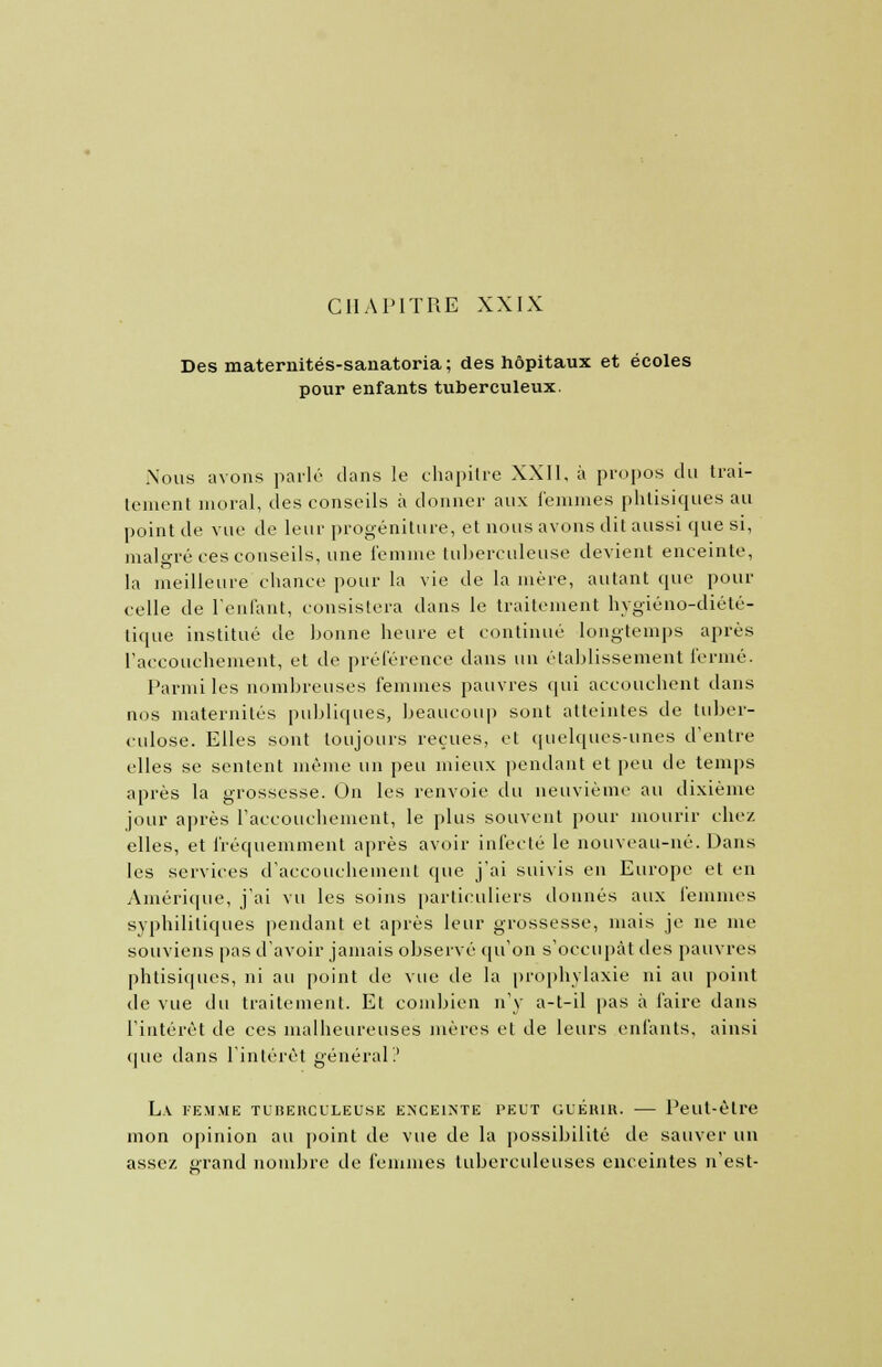 Des maternités-sanatoria ; des hôpitaux et écoles pour enfants tuberculeux. Nous avons parlé clans le chapitre XXII, à propos du trai- tement moral, des conseils à donner aux femmes phtisiques au point de vue de leur progéniture, et nous avons dit aussi que si, malgré ces conseils, une femme tuberculeuse devient enceinte, la meilleure chance pour la vie de la mère, autant que pour celle de l'enfant, consistera dans le traitement hygiéno-diété- tique institué de bonne heure et continué longtemps après l'accouchement, et de préférence dans un établissement fermé. Parmi les nombreuses femmes pauvres qui accouchent dans nos maternités publiques, beaucoup sont atteintes de tuber- culose. Elles sont toujours reçues, et quelques-unes d'entre elles se sentent même un peu mieux pendant et peu de temps après la grossesse. On les renvoie du neuvième au dixième jour après l'accouchement, le plus souvent pour mourir chez elles, et fréquemment après avoir infecté le nouveau-né. Dans les services d'accouchement que j'ai suivis en Europe et en Amérique, j'ai vu les soins particuliers donnés aux femmes syphilitiques pendant et après leur grossesse, mais je ne me souviens pas d'avoir jamais observé qu'on s'occupât des pauvres phtisiques, ni au point de vue de la prophylaxie ni au point de vue du traitement. Et combien n'y a-t-il pas à faire dans l'intérêt de ces malheureuses mères et de leurs enfants, ainsi que dans l'intérêt général.' La femme tuberculeuse enceinte peut guérir. — Peut-être mon opinion au point de vue de la possibilité de sauver un assez grand nombre de femmes tuberculeuses enceintes n'est-