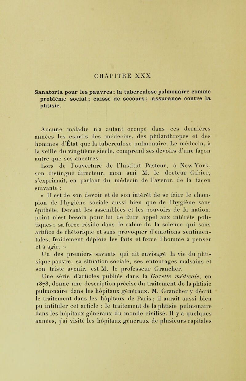 Sanatoria pour les pauvres ; la tuberculose pulmonaire comme problème social ; caisse de secours ; assurance contre la phtisie. Aucune maladie n'a autant occupé dans ces dernières années les esprits des médecins, des philanthropes et des hommes d'État que la tuberculose pulmonaire. Le médecin, ii la veille du vingtième siècle, comprend ses devoirs d'une façon autre que ses ancêtres. Lors de l'ouverture de l'Institut Pasteur, à New-York, son distingué directeur, mon ami M. le docteur Gibier, s'exprimait, en parlant du médecin de l'avenir, de la façon suivante : « Il est de son devoir et de son intérêt de se faire le cham- pion de l'hygiène sociale aussi bien que de l'hygiène sans épithète. Devant les assemblées et les pouvoirs de la nation, point n'est besoin pour lui de faire appel aux intérêts poli- tiques ; sa force réside dans le calme de la science qui sans artifice de rhétorique et sans provoquer d'émotions sentimen- tales, froidement déploie les faits et force l'homme à penser et à agir. » Un des premiers savants qui ait envisagé la vie du phti- sique pauvre, sa situation sociale, ses entourages malsains et son triste avenir, est M. le professeur Grancher. Une série d'articles publiés dans la Gazette médicale, en 1878, donne une description précise du traitement de la phtisie pulmonaire dans les hôpitaux généraux. M. Grancher y décrit le traitement dans les hôpitaux de Paris ; il aurait aussi bien pu intituler cet article : le traitement de la phtisie pulmonaire dans les hôpitaux généraux du monde civilisé. 11 y a quelques années, j'ai visité les hôpitaux généraux de plusieurs capitales