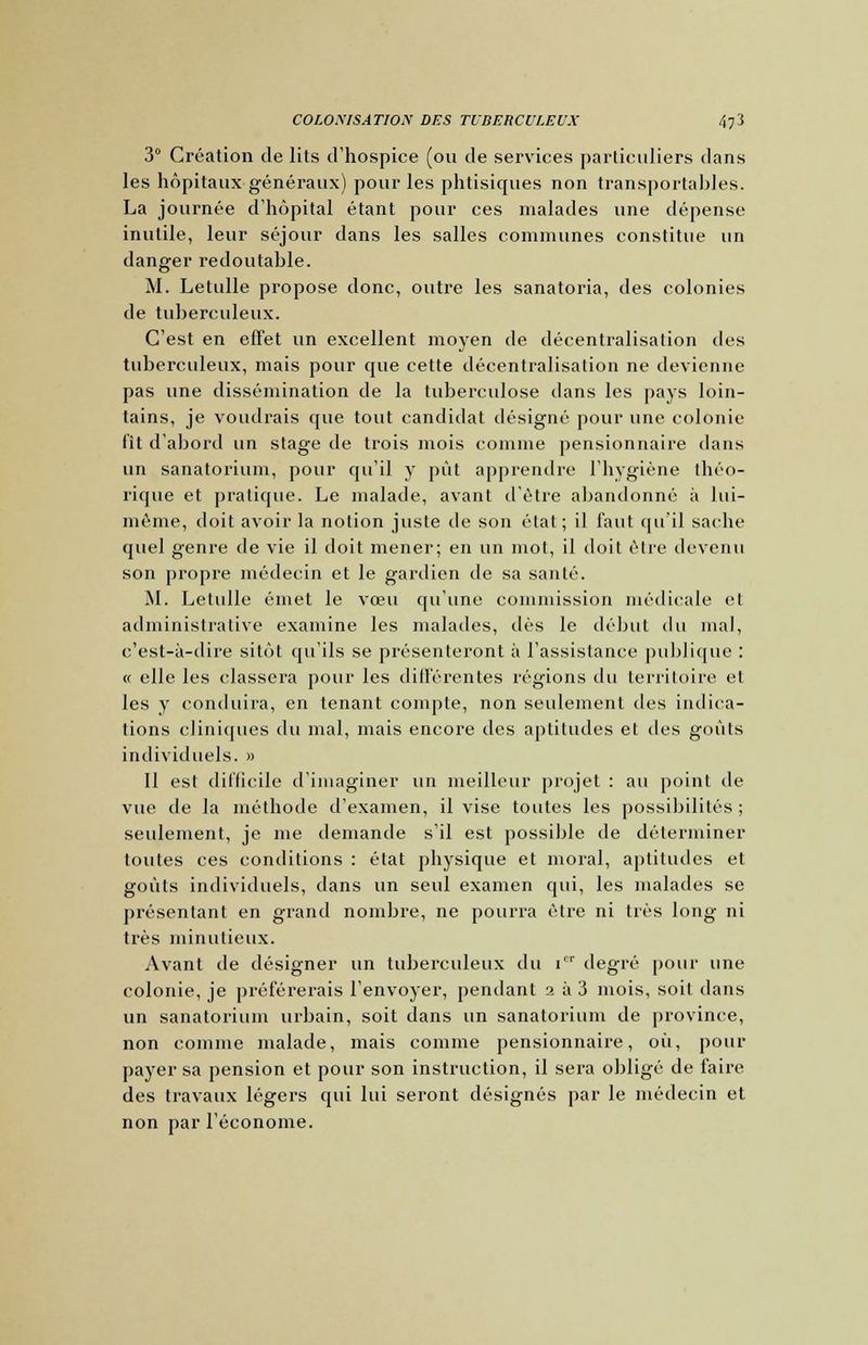 COLOMSATIOX DES TUBERCULEUX fo3 3° Création de lits d'hospice (ou de services particuliers dans les hôpitaux généraux) pour les phtisiques non transportables. La journée d'hôpital étant pour ces malades une dépense inutile, leur séjour dans les salles communes constitue un danger redoutable. M. Letulle propose donc, outre les sanatoria, des colonies de tuberculeux. C'est en effet un excellent moyen de décentralisation des tuberculeux, mais pour que cette décentralisation ne devienne pas une dissémination de la tuberculose dans les pays loin- tains, je voudrais que tout candidat désigné pour une colonie lit d'abord un stage de trois mois comme pensionnaire clans un sanatorium, pour qu'il y pût apprendre l'hygiène théo- rique et pratique. Le malade, avant d'être abandonné à lui- même, doit avoir la notion juste de son état; il faut qu'il sache quel genre de vie il doit mener; en un mot, il doit être devenu son propre médecin et le gardien de sa santé. M. Letulle émet le vœu qu'une commission médicale et administrative examine les malades, dès le début du mal, c'est-à-dire sitôt qu'ils se présenteront à l'assistance publique : « elle les classera pour les différentes régions du territoire et les y conduira, en tenant compte, non seulement des indica- tions cliniques du mal, mais encore des aptitudes et des goûts individuels. » Il est difficile d'imaginer un meilleur projet : au point de vue de la méthode d'examen, il vise toutes les possibilités ; seulement, je me demande s'il est possible de déterminer toutes ces conditions : état physique et moral, aptitudes et goûts individuels, dans un seul examen qui, les malades se présentant en grand nombre, ne pourra être ni très long ni très minutieux. Avant de désigner un tuberculeux du i'r degré pour une colonie, je préférerais l'envoyer, pendant a à 3 mois, soit dans un sanatorium urbain, soit dans un sanatorium de province, non comme malade, mais comme pensionnaire, où, pour payer sa pension et pour son instruction, il sera obligé de faire des travaux légers qui lui seront désignés par le médecin et non par l'économe.