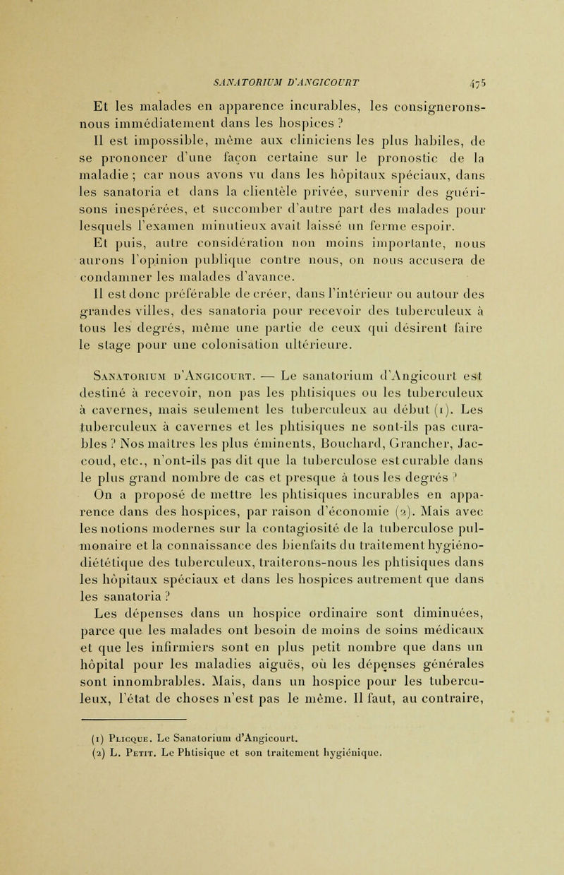 Et les malades en apparence incurables, les consignerons- nous immédiatement dans les hospices ? 11 est impossible, même aux cliniciens les plus habiles, de se prononcer d'une façon certaine sur le pronostic de la maladie; car nous avons vu dans les hôpitaux spéciaux, dans les sanatoria et dans la clientèle privée, survenir des guéri- sons inespérées, et succomber d'autre part des malades pour lesquels l'examen minutieux avait laissé un ferme espoir. Et puis, autre considération non moins importante, nous aurons l'opinion publique contre nous, on nous accusera de condamner les malades d'avance. Il est donc préférable de créer, dans l'intérieur ou autour des grandes villes, des sanatoria pour recevoir des tuberculeux à tous les degrés, même une partie de ceux qui désirent faire le stage pour une colonisation ultérieure. Sanatorium d'Angicourt. — Le sanatorium d'Angicourt est destiné à recevoir, non pas les phtisiques ou les tuberculeux à cavernes, mais seulement les tuberculeux au début (i). Les tuberculeux à cavernes et les phtisiques ne sont-ils pas cura- bles '! Nos maîtres les plus éminents, Bouchard, Grancher, Jfac- coud, etc., n'ont-ils pas dit que la tuberculose est curable dans le plus grand nombre de cas et presque à tous les degrés ? On a proposé de mettre les phtisiques incurables en appa- rence dans des hospices, par raison d'économie (a). Mais avec les notions modernes sur la contagiosité de la tuberculose pul- monaire et la connaissance des bienfaits du traitement hygiéno- diététique des tuberculeux, traiterons-nous les phtisiques dans les hôpitaux spéciaux et dans les hospices autrement que dans les sanatoria ? Les dépenses dans un hospice ordinaire sont diminuées, parce que les malades ont besoin de moins de soins médicaux et que les infirmiers sont en plus petit nombre que dans un hôpital pour les maladies aiguës, où les dépenses générales sont innombrables. Mais, dans un hospice pour les tubercu- leux, l'état de choses n'est pas le même. Il faut, au contraire, (1) Plicque. Le Sanatorium d'Angicourt. (2) L. Petit. Le Phtisique et son traitement hygiénique.