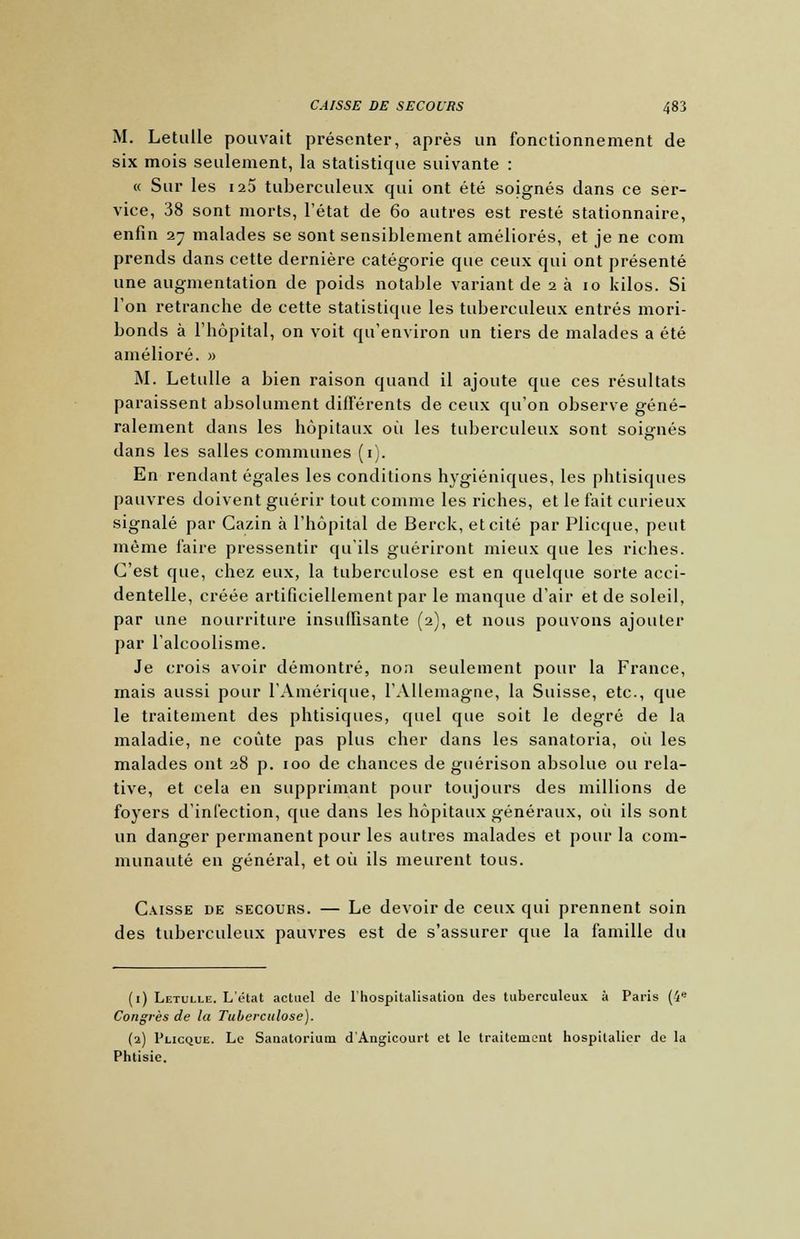 M. Letulle pouvait présenter, après un fonctionnement de six mois seulement, la statistique suivante : « Sur les 125 tuberculeux qui ont été soignés dans ce ser- vice, 38 sont morts, l'état de 60 autres est resté stationnaire, enfin 27 malades se sont sensiblement améliorés, et je ne corn prends dans cette dernière catégorie que ceux qui ont présenté une augmentation de poids notable variant de 2 à 10 kilos. Si l'on retranche de cette statistique les tuberculeux entrés mori- bonds à l'hôpital, on voit qu'environ un tiers de malades a été amélioré. » M. Letulle a bien raison quand il ajoute que ces résultats paraissent absolument différents de ceux qu'on observe géné- ralement dans les hôpitaux oii les tuberculeux sont soignés dans les salles communes (1). En rendant égales les conditions hygiéniques, les phtisiques pauvres doivent guérir tout comme les riches, et le fait curieux signalé par Cazin à l'hôpital de Berck, et cité par Plicque, peut même faire pressentir qu'ils guériront mieux que les riches. C'est que, chez eux, la tuberculose est en quelque sorte acci- dentelle, créée artificiellement par le manque d'air et de soleil, par une nourriture insuffisante (2), et nous pouvons ajouter par l'alcoolisme. Je crois avoir démontré, non seulement pour la France, mais aussi pour l'Amérique, l'Allemagne, la Suisse, etc., que le traitement des phtisiques, quel que soit le degré de la maladie, ne coûte pas plus cher dans les sanatoria, où les malades ont 28 p. 100 de chances de guérison absolue ou rela- tive, et cela en supprimant pour toujours des millions de foyers d'infection, que dans les hôpitaux généraux, où ils sont un danger permanent pour les autres malades et pour la com- munauté en général, et où ils meurent tous. Caisse de secours. — Le devoir de ceux qui prennent soin des tuberculeux pauvres est de s'assurer que la famille du (1) Letulle. L'état actuel de l'hospitalisation des tuberculeux à Paris (4e Congrès de la Tuberculose). (2) Plicque. Le Sanatorium d'Angicourt et le traitement hospitalier de la Phtisie.