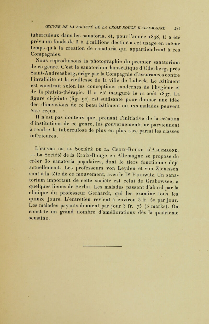 tuberculeux dans les sanatoria, et, pour l'année 1898, il a été prévu un fonds de 3 à 4 millions destiné à cet usage en même temps qu'à la création de sanatoria qui appartiendront à ces Compagnies. Nous reproduisons la photographie du premier sanatorium de ce genre. C'est le sanatorium hanséatique d'Oderberg, près Saint-Andreasberg, érigé par la Compagnie d'assurances contre l'invalidité et la vieillesse de la ville de Lùbeck. Le bâtiment est construit selon les conceptions modernes de l'hygiène et de la phtisio-thérapie. Il a été inauguré le 12 août 1897. La figure ci-jointe (fig. 92) est suffisante pour donner une idée des dimensions de ce beau bâtiment où 120 malades peuvent être reçus. Il n'est pas douteux que, prenant l'initiative de la création d'institutions de ce genre, les gouvernements ne parviennent à rendre la tuberculose de plus en plus rare parmi les classes inférieures. L'œuvre de la Société de la Croix-Rouge d'Allemagne. — La Société de la Croix-Rouge en Allemagne se propose de créer 3o sanatoria populaires, dont le tiers fonctionne déjà actuellement. Les professeurs von Leyden et von Ziemssen sont à la tète de ce mouvement, avec le Dr Pannwitz. Un sana- torium important de cette société est celui de Grabowsee, à quelques lieues de Berlin. Les malades passent d'abord parla clinique du professeur Gerhardt, qui les examine tous les quinze jours. L'entretien revient à environ 3 fr. 5o par jour. Les malades payants donnent par jour 3 fr. 75 (3 marks). On constate un grand nombre d'améliorations dès la quatrième semaine.