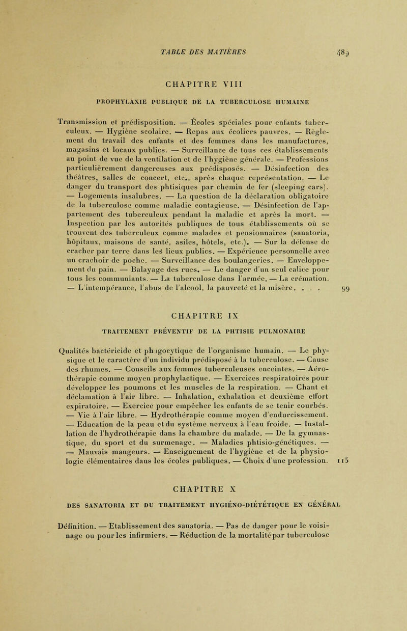 CHAPITRE VIII PROPHYLAXIE PUBLIQUE DE LA TUBERCULOSE HUMAINE Transmission cl prédisposition. — Écoles spéciales pour enfants tuber- culeux. — Hygiène scolaire. — Repas aux écoliers pauvres. — Règle- ment du travail des enfants et des femmes dans les manufactures, magasins et locaux publics. — Surveillance de tous ces établissements au point de vue de la ventilation et de l'hygiène générale. — Professions particulièrement dangereuses aux prédisposés. —■ Désinfection des théâtres, salles de concert, etc., après chaque représentation. — Le danger du transport des phtisiques par chemin de fer (sleeping cars). — Logements insalubres. — La question de la déclaration obligatoire de la tuberculose comme maladie contagieuse. — Désinfection de l'ap- partement dos tuberculeux pendant la maladie et après la mort. — Inspection par les autorités publiques de tous établissements où se trouvent des tuberculeux comme malades et pensionnaires (sanatoria, hôpitaux, maisons de santé, asiles, hôtels, etc.). — Sur la défense de cracher par terre dans les lieux publies. — Expérience personnelle avec un crachoir de poche. — Surveillance des boulangeries. — Enveloppe- ment du pain. — Balayage des rues. — Le danger d'un seul calice pour tous les communiants. — La tuberculose dans l'armée. — La crémation. — L'intempérance, l'abus de l'alcool, la pauvreté et la misère. ... 99 CHAPITRE IX TRAITEMENT PREVENTIF DE LA PHTISIE PULMONAIRE Qualités bactéricide et ph igocytique de l'organisme humain. — Le phy- sique et le caractère d'un individu prédisposé à la tuberculose. — Cause des rhumes. — Conseils aux femmes tuberculeuses enceintes. — Aéro- thérapie comme moyen prophylactique. — Exercices respiratoires pour développer les poumons et les muscles de la respiration. — Chant et déclamation à l'air libre. —■ Inhalation, exhalation et deuxième elfort expiratoire. — Exercice pour empêcher les enfants de se tenir courbés. — Vie à l'air libre. — Hydrothérapie comme moyen d'endurcissement. — Education de la peau et du système nerveux à l'eau froide. — Instal- lation de l'hydrothérapie dans la chambre du malade. — De la gymnas- tique, du sport cl du surmenage. — Maladies jjhlisio-généliques. — — Mauvais mangeurs. — Enseignement de l'hygiène et de la physio- logie élémentaires dans les écoles publiques. — Choix d'une profession. 115 CHAPITRE X DES SANATORIA ET DU TRAITEMENT HYGIÉNO-DIÉtÉTIQUE EN GÉNÉRAL Définition. — Etablissement des sanatoria. — Pas de danger pour le voisi- nage ou pour les infirmiers. — Réduction de la mortalité par tuberculose