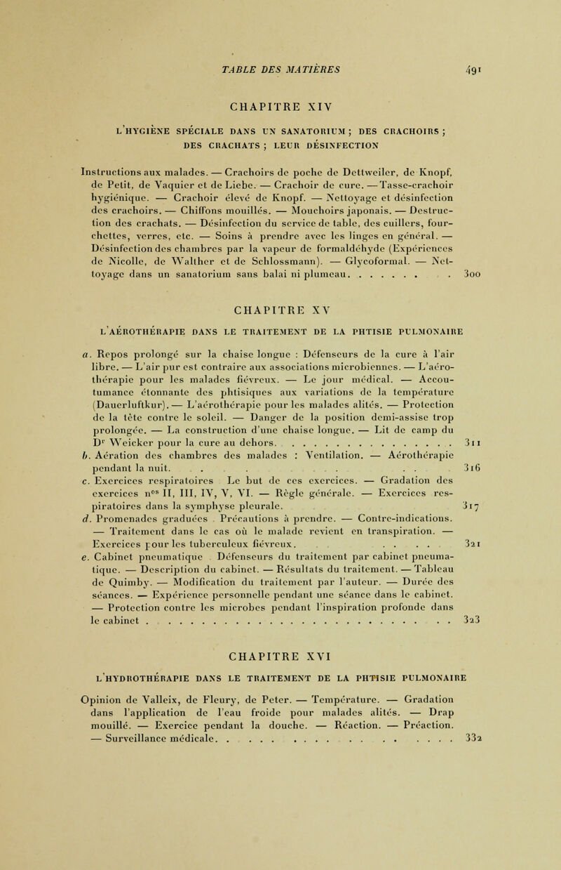 CHAPITRE XIV l'hygiène spéciale dans un sanatorium ; des crachoirs ; des crachats ; leur desinfection Instructions aux malades. — Crachoirs de poche de Dettweiler, de Knopf, de Petit, de Vaquier et de Licbe. — Crachoir de cure. —Tasse-crachoir hygiénique. — Crachoir élevé de Knopf. — Nettoyage et désinfection des crachoirs. — Chiffons mouillés. — Mouchoirs japonais. — Destruc- tion des crachats. — Désinfection du service de table, des cuillers, four- chettes, verres, etc. — Soins à prendre avec les linges en général. — Désinfection des chambres par la vapeur de formaldéhydc (Expériences de Nicolle, de Walther et de Schlossmann). — Glycoformal. — Net- toyage dans un sanatorium sans balai ni plumeau . 3oo CHAPITRE XV l'aÉROTHÉRAPIE DANS LE TRAITEMENT DE LA PHTISIE PULMONAIRE a. Repos prolongé sur la chaise longue : Défenseurs de la cure à l'air libre. — L'air pur est contraire aux associations microbiennes. — L'aéro- thérapic pour les malades fiévreux. — Le jour médical. — Accou- tumance étonnante des phtisiques aux variations de la température (Dauerluftkur).— L'aérothérapie pour les malades alités. — Protection de la tète contre le soleil. — Danger de la position demi-assise trop prolongée. — La construction d'une chaise longue. — Lit de camp du D1 Weicker pour la cure au dehors 311 b. Aération des chambres des malades : Ventilation. — Aérothérapie pendant la nuit. ,...'... ... . . 3i6 c. Exercices respiratoires Le but de ces exercices. — Gradation des exercices ncs II, III, IV, V, VI. — Règle générale. — Exercices res- piratoires dans la symphyse pleurale. 317 d. Promenades graduées Précautions à prendre. — Contre-indications. — Traitement dans le cas où le malade revient en transpiration. — Exercices pour les tuberculeux fiévreux. .... 3ai e. Cabinet pneumatique Défenseurs du traitement par cabinet pneuma- tique. — Description du cabinet. — Résultats du traitement. — Tableau de Quimby. — Modification du traitement par l'auteur. — Durée des séances. — Expérience personnelle pendant une séance dans le cabinet. — Protection contre les microbes pendant l'inspiration profonde dans le cabinet 3î3 CHAPITRE XVI l'hydrothérapie dans LE TRAITEMENT de la phtisie pulmonaire Opinion de Valleix, de Fleury, de Peter. — Température. — Gradation dans l'application de l'eau froide pour malades alités. — Drap mouillé. — Exercice pendant la douche. — Réaction. — Préaclion. — Surveillance médicale 332