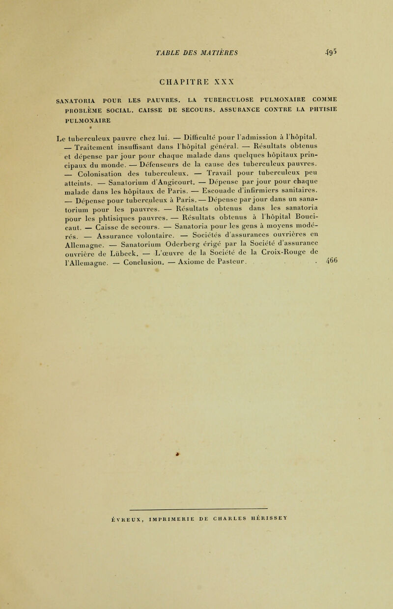 CHAPITRE XXX SANATORIA POUR LES PAUVRES. LA TUBERCULOSE PULMONAIRE COMME PROBLÈME SOCIAL. CAISSE DE SECOURS. ASSURANCE CONTRE LA PHTISIE PULMONAIRE Le tuberculeux pauvre chez lui. — Difficulté pour l'admission à l'hôpital. Traitement insuffisant dans l'hôpital général. — Résultats obtenus et dépense par jour pour chaque malade dans quelques hôpitaux prin- cipaux du monde. — Défenseurs de la cause des tuberculeux pauvres. Colonisation des tuberculeux. — Travail pour tuberculeux peu atteints. — Sanatorium d'Angieourt. — Dépense par jour pour chaque malade dans les hôpitaux de Paris. — Escouade d'infirmiers sanitaires. Dépense pour tuberculeux à Paris. — Dépense par jour dans un sana- torium pour les pauvres. — Résultats obtenus dans les sanatoria pour les phtisiques pauvres. — Résultats obtenus à l'hôpital Bouci- caut. — Caisse de secours. — Sanatoria pour les gens à moyens modé- rés. Assurance volontaire. — Sociétés d'assurances ouvrières en Allemagne. — Sanatorium Oderberg érigé par la Société d'assurance ouvrière de Liibeek. — L'œuvre de la Société de la Croix-Rouge de l'Allemagne. —Conclusion. —Axiome de Pasteur. . 460 ÉVREUX, IMPRIMERIE DE CHARLES HÉRISSEY