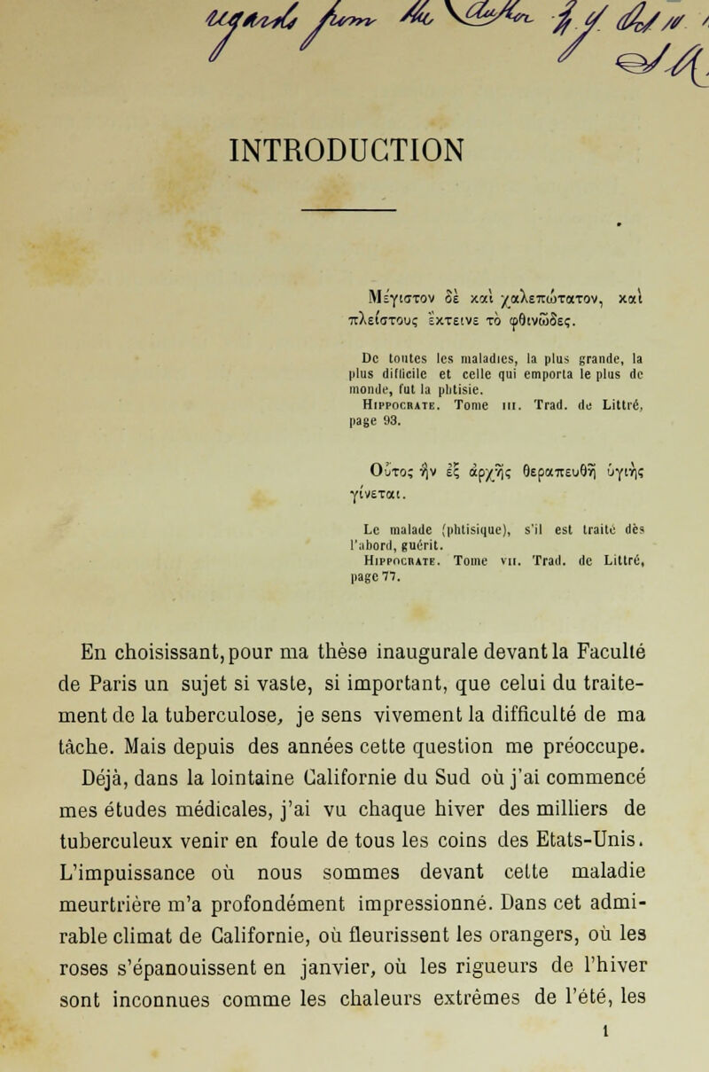 INTRODUCTION 7t)i£((IT0llÇ EXTEIVE TO tpôtVwSeç. De toutes les maladies, la plus grande, la plus dillicile et celle qui emporta le plus de monde, fut la phtisie. Hippocbate. Tome m. Trad. de Littré, page 93. yivetat. Le malade (phtisique), s'il est traité dès l'abord, guérit. Hippocbate. Tome vu. Trad. de Littré, page 11. En choisissant, pour ma thèse inaugurale devant la Faculté de Paris un sujet si vaste, si important, que celui du traite- ment de la tuberculose, je sens vivement la difficulté de ma tâche. Mais depuis des années cette question me préoccupe. Déjà, dans la lointaine Californie du Sud où j'ai commencé mes études médicales, j'ai vu chaque hiver des milliers de tuberculeux venir en foule de tous les coins des Etats-Unis. L'impuissance où nous sommes devant cette maladie meurtrière m'a profondément impressionné. Dans cet admi- rable climat de Californie, où fleurissent les orangers, où les roses s'épanouissent en janvier, où les rigueurs de l'hiver sont inconnues comme les chaleurs extrêmes de l'été, les