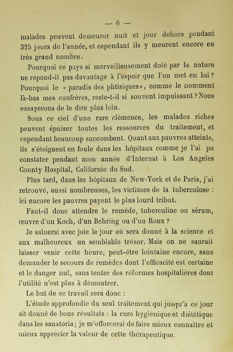 malades peuvent demeurer nuit et jour dehors pendant 325 jours de l'année, et cependant ils y meurent encore en très grand nombre. Pourquoi ce pays si merveilleusement doté par la nature ne répond-il pas davantage à l'espoir que l'on met en lui? Pourquoi le « paradis des phtisiques», comme le nomment là-bas mes confrères, reste-t-il si souvent impuissant?Nous essayerons de le dire plus loin. Sous ce ciel d'une rare clémence, les malades riches peuvent épuiser toutes les ressources du traitement, et cependant beaucoup succombent. Quant aux pauvres atteints, ils s'éteignent en foule dans les hôpitaux comme je l'ai pu constater pendant mon année d'Internat à Los Angeles Gounty Hospital, Californie du Sud. Plus tard, dans les hôpitaux de New-York et de Paris, j'ai retrouvé, aussi nombreuses, les victimes de la tuberculose : ici encore les pauvres payent le plus lourd tribut. Faut-il donc attendre le remède, tuberculine ou sérum, œuvre d'un Koch, d'un Behring ou d'un Roux ? Je saluerai avec joie le jour où sera donné à la science et aux malheureux un semblable trésor. Mais on ne saurait laisser venir cette heure, peut-être lointaine encore, sans demander le secours de remèdes dont l'efficacité est certaine et le danger nul, sans tenter des réformes hospitalières dont l'utilité n'est plus à démontrer. Le but de ce travail sera donc : L'étude approfondie du seul traitement qui jusqu'à ce jour ait donné de bons résultats : la cure hygiénique et diététique dans les sanatoria; je m'efforcerai défaire mieux connaître et mieux apprécier la valeur de cette thérapeutique.