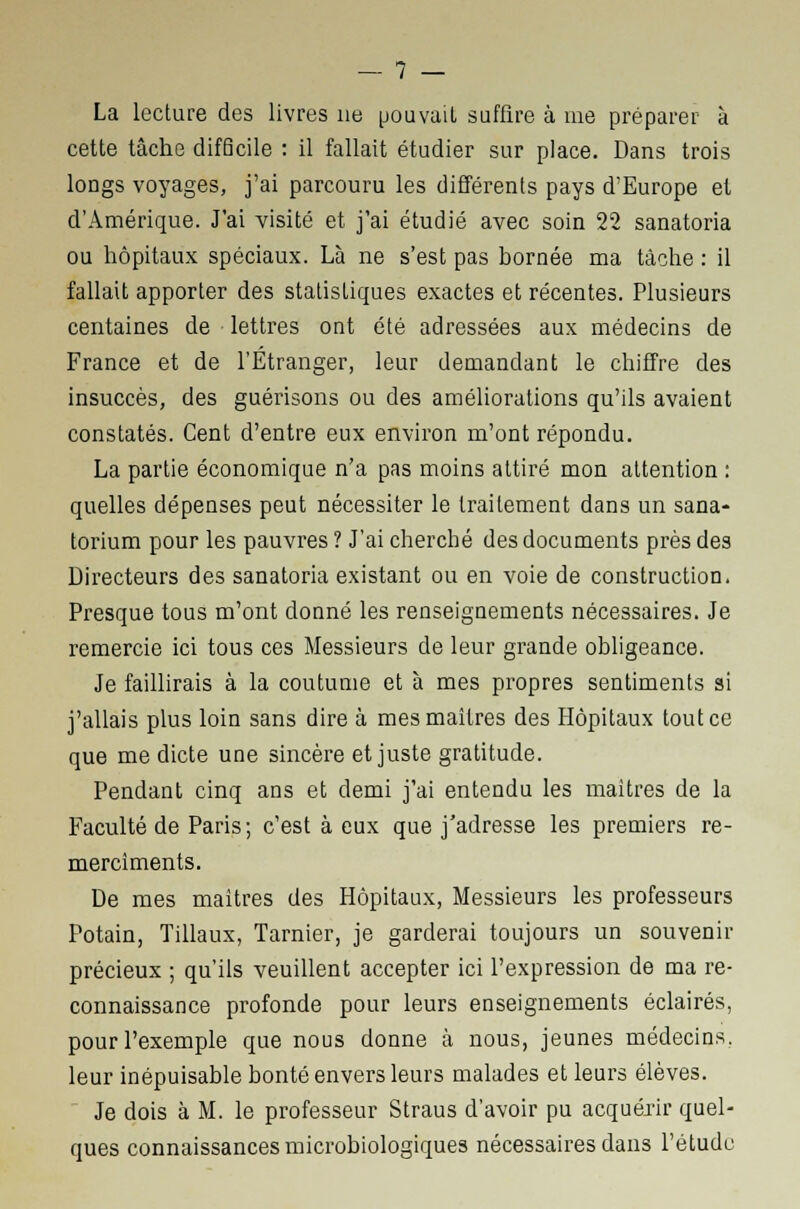 La lecture des livres ne pouvait suffire à me préparer à cette tâche difScile : il fallait étudier sur place. Dans trois longs voyages, j'ai parcouru les différents pays d'Europe et d'Amérique. J'ai visité et j'ai étudié avec soin 22 sanatoria ou hôpitaux spéciaux. Là ne s'est pas bornée ma tâche : il fallait apporter des statistiques exactes et récentes. Plusieurs centaines de lettres ont été adressées aux médecins de France et de l'Étranger, leur demandant le chiffre des insuccès, des guérisons ou des améliorations qu'ils avaient constatés. Cent d'entre eux environ m'ont répondu. La partie économique n'a pas moins attiré mon attention : quelles dépenses peut nécessiter le traitement dans un sana- torium pour les pauvres ? J'ai cherché des documents près des Directeurs des sanatoria existant ou en voie de construction. Presque tous m'ont donné les renseignements nécessaires. Je remercie ici tous ces Messieurs de leur grande obligeance. Je faillirais à la coutume et à mes propres sentiments si j'allais plus loin sans dire à mes maîtres des Hôpitaux tout ce que me dicte une sincère et juste gratitude. Pendant cinq ans et demi j'ai entendu les maîtres de la Faculté de Paris; c'est à eux que j'adresse les premiers re- merciments. De mes maîtres des Hôpitaux, Messieurs les professeurs Potain, Tillaux, Tarnier, je garderai toujours un souvenir précieux ; qu'ils veuillent accepter ici l'expression de ma re- connaissance profonde pour leurs enseignements éclairés, pour l'exemple que nous donne à nous, jeunes médecins. leur inépuisable bonté envers leurs malades et leurs élèves. Je dois à M. le professeur Straus d'avoir pu acquérir quel- ques connaissances microbiologiques nécessaires dans l'étude