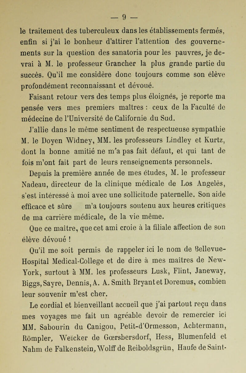 le traitement des tuberculeux dans les établissements fermés, enfin si j'ai le bonheur d'attirer l'attention des gouverne- ments sur la question des sanatoria pour les pauvres, je de- vrai à M. le professeur Grancher la plus grande partie du succès. Qu'il me considère donc toujours comme son élève profondément reconnaissant et dévoué. Faisant retour vers des temps plus éloignés, je reporte ma pensée vers mes premiers maîtres : ceux de la Faculté de médecine de l'Université de Californie du Sud. J'allie dans le même sentiment de respectueuse sympathie M. le Doyen Widney, MM. les professeurs Lindley et Kurtz, dont la bonne amitié ne m'a pas fait défaut, et qui tant de fois m'ont fait part de leurs renseignements personnels. Depuis la première année de mes études, M. le professeur Nadeau, directeur de la clinique médicale de Los Angeles, s'est intéressé à moi avec une sollicitude paternelle. Son aide efficace et sûre m'a toujours soutenu aux heures critiques de ma carrière médicale, de la vie même. Que ce maître, que cet ami croie à la filiale affection de son élève dévoué ! Qu'il me soit permis de rappeler ici le nom de 8ellevue- Hospital Medical-College et de dire à mes maîtres de New- York, surtout à MM. les professeurs Lusk, Flint, Janeway, Biggs,Sayre, Dennis,A. A.Smith BryantetDoremus, combien leur souvenir m'est cher. Le cordial et bienveillant accueil que j'ai partout reçu dans mes voyages me fait un agréable devoir de remercier ici MM. Sabourin du Canigou, Petit-d'Ormesson, Achtermann, Rômpler, Weicker de Gœrsbersdorf, Hess, Blumenfeld et Nahm de Falkenstein,Wolff de Reiboldsgrun, Haufe de Saint-