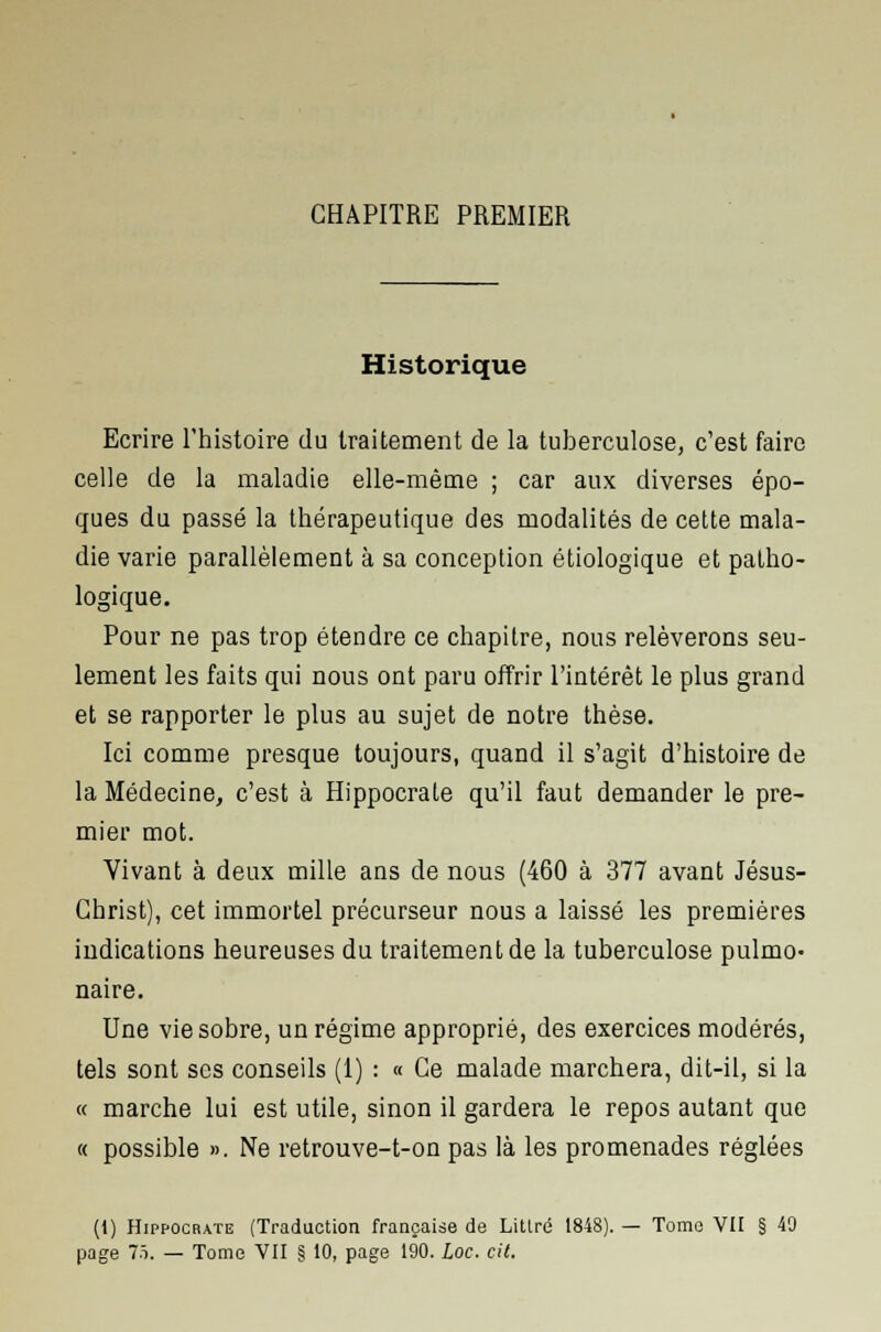 CHAPITRE PREMIER Historique Ecrire l'histoire du traitement de la tuberculose, c'est faire celle de la maladie elle-même ; car aux diverses épo- ques du passé la thérapeutique des modalités de cette mala- die varie parallèlement à sa conception étiologique et patho- logique. Pour ne pas trop étendre ce chapitre, nous relèverons seu- lement les faits qui nous ont paru offrir l'intérêt le plus grand et se rapporter le plus au sujet de notre thèse. Ici comme presque toujours, quand il s'agit d'histoire de la Médecine, c'est à Hippocrate qu'il faut demander le pre- mier mot. Vivant à deux mille ans de nous (460 à 377 avant Jésus- Christ), cet immortel précurseur nous a laissé les premières indications heureuses du traitement de la tuberculose pulmo- naire. Une vie sobre, un régime approprié, des exercices modérés, tels sont ses conseils (1) : « Ce malade marchera, dit-il, si la « marche lui est utile, sinon il gardera le repos autant que « possible ». Ne retrouve-t-on pas là les promenades réglées (1) Hippocrate (Traduction française de Litlré 1848). — Tome VII § 49