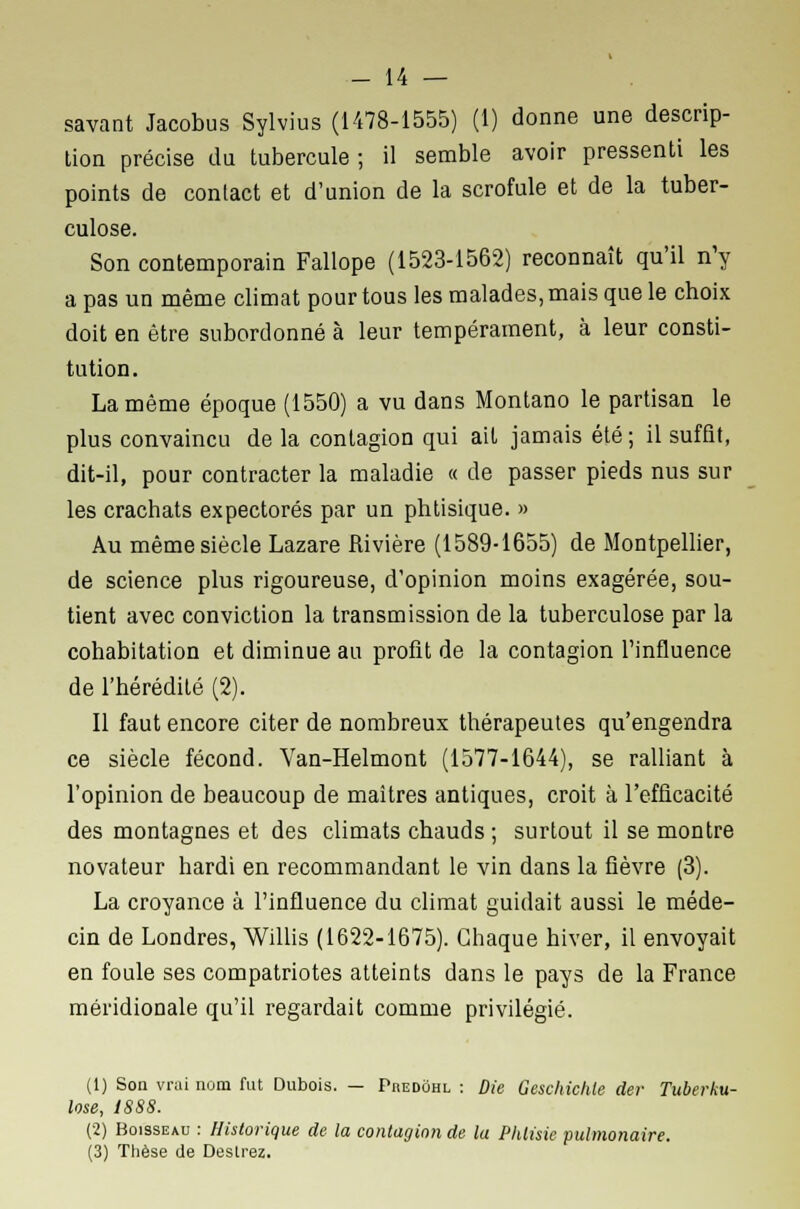 savant Jacobus Sylvius (1478-1555) (1) donne une descrip- tion précise du tubercule ; il semble avoir pressenti les points de contact et d'union de la scrofule et de la tuber- culose. Son contemporain Fallope (1523-1562) reconnaît qu'il n'y a pas un même climat pour tous les malades, mais que le choix doit en être subordonné à leur tempérament, à leur consti- tution. La même époque (1550) a vu dans Montano le partisan le plus convaincu de la contagion qui ait jamais été; il suffit, dit-il, pour contracter la maladie « de passer pieds nus sur les crachats expectorés par un phtisique. » Au même siècle Lazare Rivière (1589-1655) de Montpellier, de science plus rigoureuse, d'opinion moins exagérée, sou- tient avec conviction la transmission de la tuberculose par la cohabitation et diminue au profit de la contagion l'influence de l'hérédité (2). Il faut encore citer de nombreux thérapeutes qu'engendra ce siècle fécond. Van-Helmont (1577-1644), se ralliant à l'opinion de beaucoup de maîtres antiques, croit à l'efficacité des montagnes et des climats chauds ; surtout il se montre novateur hardi en recommandant le vin dans la fièvre (3). La croyance à l'influence du climat guidait aussi le méde- cin de Londres, Willis (1622-1675). Chaque hiver, il envoyait en foule ses compatriotes atteints dans le pays de la France méridionale qu'il regardait comme privilégié. (1) Son vrai nom fut Dubois. — Predôhl : Die Geschichle der Tuberku- lose, 1888. (2) Boisseau : Historique de la contagion de la Phtisie pulmonaire. (3) Thèse de Désirez.