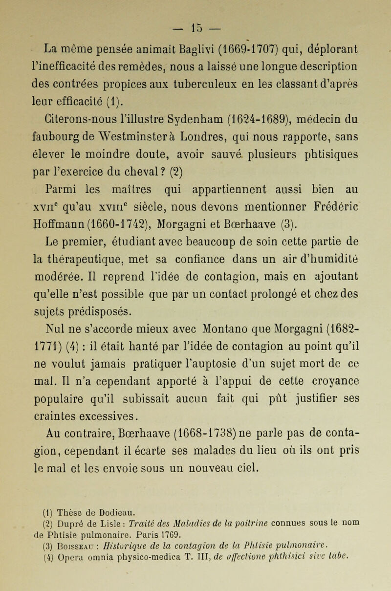La même pensée animait Baglivi (1669-1707) qui, déplorant l'inefficacité des remèdes, nous a laissé une longue description des contrées propices aux tuberculeux en les classant d'après leur efficacité (1). Citerons-nous l'illustre Sydenham (1624-1689), médecin du faubourg de Westminsterà Londres, qui nous rapporte, sans élever le moindre doute, avoir sauvé, plusieurs phtisiques par l'exercice du cheval ? (2) Parmi les maîtres qui appartiennent aussi bien au xvnc qu'au xvme siècle, nous devons mentionner Frédéric Hoffmann (1660-1742), Morgagni et Bœrhaave (3). Le premier, étudiant avec beaucoup de soin cette partie de la thérapeutique, met sa confiance dans un air d'humidité modérée. Il reprend l'idée de contagion, mais en ajoutant qu'elle n'est possible que par un contact prolongé et chez des sujets prédisposés. Nul ne s'accorde mieux avec Montano que Morgagni (1682- 1771) (4) : il était hanté par l'idée de contagion au point qu'il ne voulut jamais pratiquer l'auptosie d'un sujet mort de ce mal. Il n'a cependant apporté à l'appui de cette croyance populaire qu'il subissait aucun fait qui pût justifier ses craintes excessives. Au contraire, Bœrhaave (1668-1738) ne parle pas de conta- gion, cependant il écarte ses malades du lieu où ils ont pris le mal et les envoie sous un nouveau ciel. (1) Thèse de Dodieau. (2) Dupré de Lisle : Traité des Maladies de la poitrine connues sous le nom de Phtisie pulmonaire. Paris 17G9. (3) Boisseau : Historique de la contagion de la Phtisie pulmonaire. (4) Opéra omnia physico-medica T. III, de affeclione phthinci sire labe.