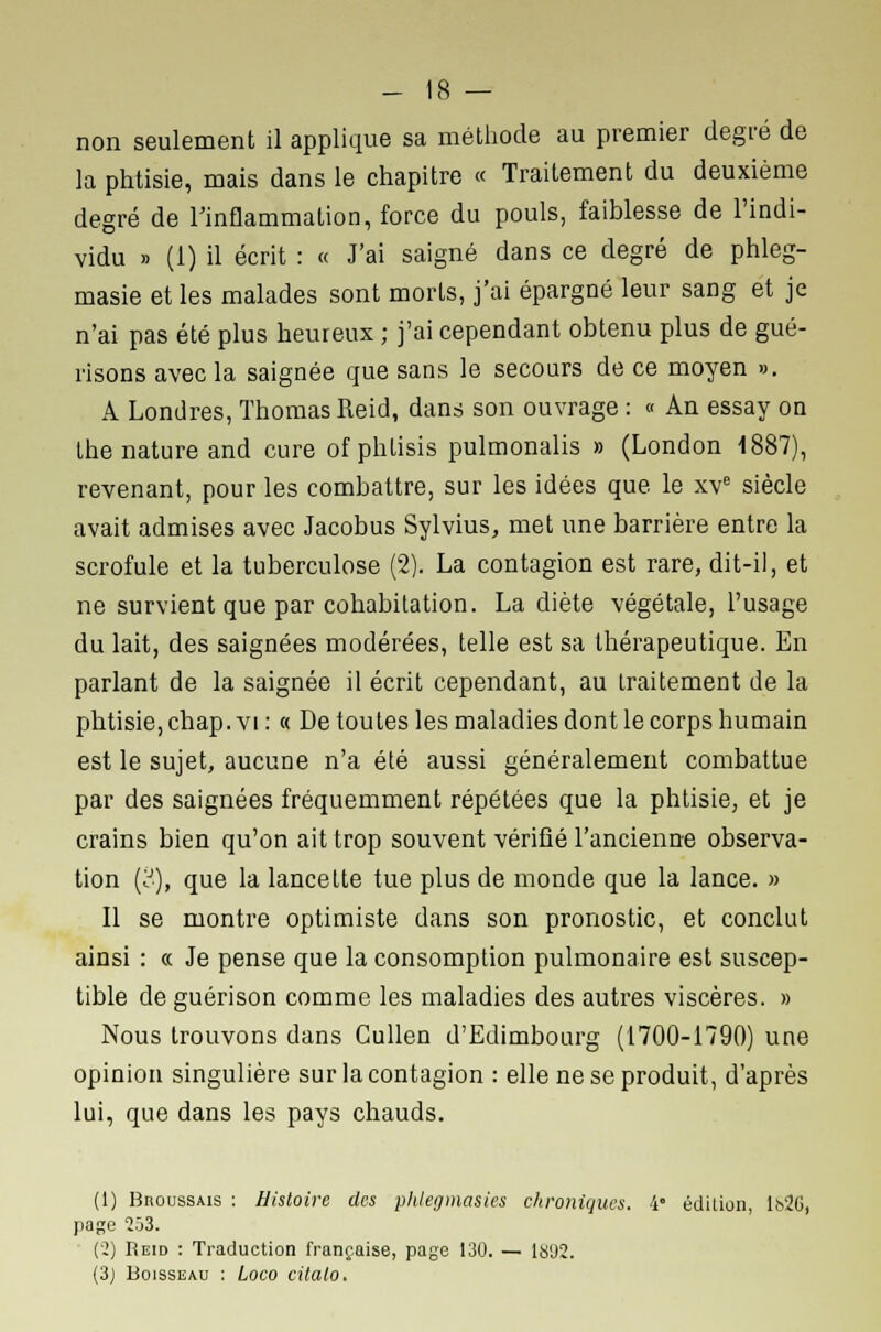 non seulement il applique sa méthode au premier degré de la phtisie, mais dans le chapitre « Traitement du deuxième degré de l'inflammation, force du pouls, faiblesse de l'indi- vidu » (1) il écrit : « J'ai saigné dans ce degré de phleg- masie et les malades sont morts, j'ai épargné leur sang et je n'ai pas été plus heureux ; j'ai cependant obtenu plus de gué- risons avec la saignée que sans le secours de ce moyen ». A Londres, Thomas Reid, dans son ouvrage : « An essay on the nature and cure of phlisis pulmonalis » (London 1887), revenant, pour les combattre, sur les idées que le xve siècle avait admises avec Jacobus Sylvius, met une barrière entre la scrofule et la tuberculose (2). La contagion est rare, dit-il, et ne survient que par cohabitation. La diète végétale, l'usage du lait, des saignées modérées, telle est sa thérapeutique. En parlant de la saignée il écrit cependant, au traitement de la phtisie, chap. vi : « De toutes les maladies dont le corps humain est le sujet, aucune n'a été aussi généralement combattue par des saignées fréquemment répétées que la phtisie, et je crains bien qu'on ait trop souvent vérifié l'ancienne observa- tion (3), que la lancette tue plus de monde que la lance. » Il se montre optimiste dans son pronostic, et conclut ainsi : « Je pense que la consomption pulmonaire est suscep- tible de guérison comme les maladies des autres viscères. » Nous trouvons dans Cullen d'Edimbourg (1700-1790) une opinion singulière sur la contagion : elle ne se produit, d'après lui, que dans les pays chauds. (1) BnoussAis : Histoire des phlegmasies chroniques. i° édition, li>2l>, page 203. (2) Reid : Traduction française, page 130. — 1S92. (3) Boisseau : Loco citalo.