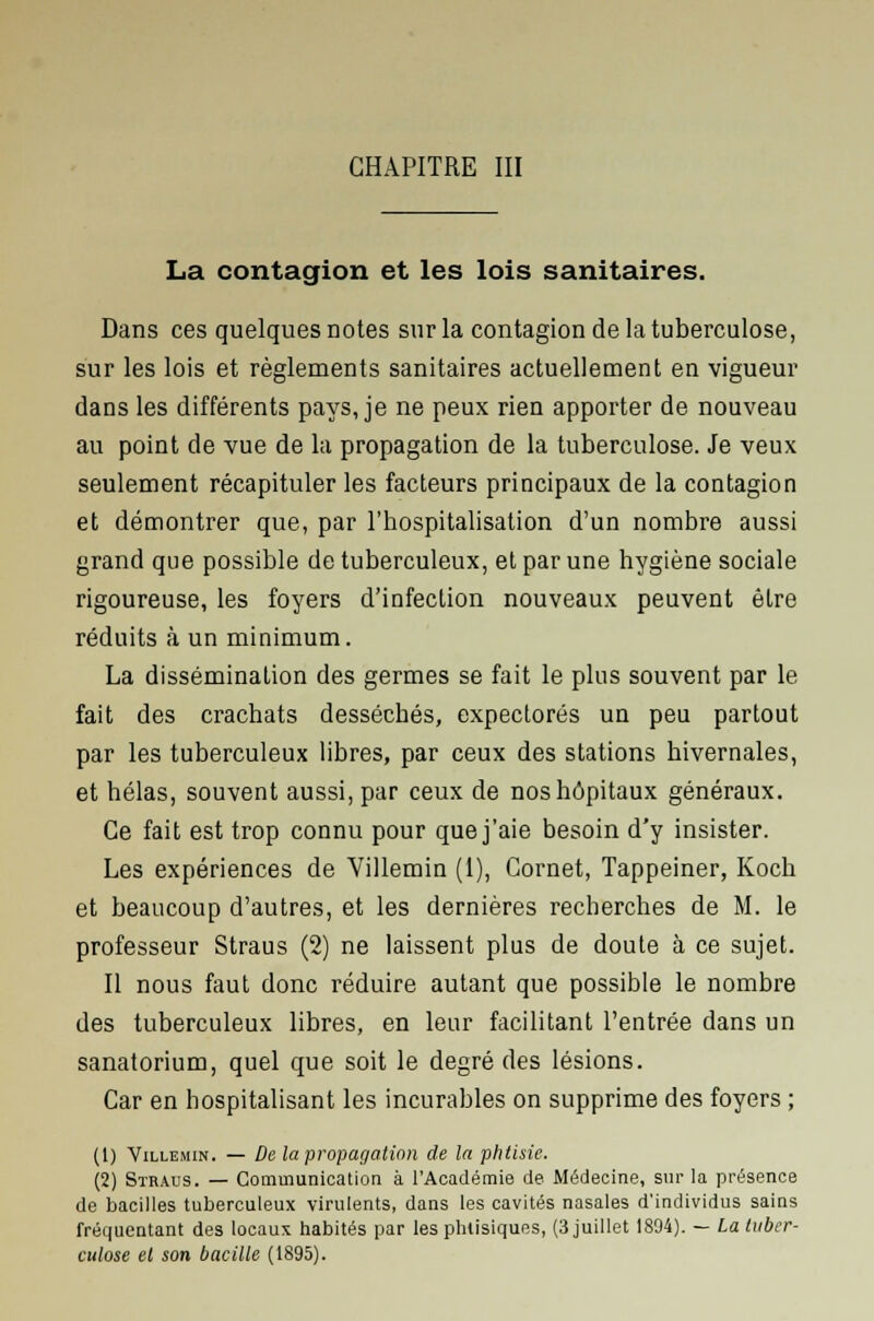 La contagion et les lois sanitaires. Dans ces quelques notes sur la contagion de la tuberculose, sur les lois et règlements sanitaires actuellement en vigueur dans les différents pays, je ne peux rien apporter de nouveau au point de vue de la propagation de la tuberculose. Je veux seulement récapituler les facteurs principaux de la contagion et démontrer que, par l'hospitalisation d'un nombre aussi grand que possible de tuberculeux, et par une hygiène sociale rigoureuse, les foyers d'infection nouveaux peuvent être réduits à un minimum. La dissémination des germes se fait le plus souvent par le fait des crachats desséchés, expectorés un peu partout par les tuberculeux libres, par ceux des stations hivernales, et hélas, souvent aussi, par ceux de nos hôpitaux généraux. Ce fait est trop connu pour que j'aie besoin d'y insister. Les expériences de Villemin (1), Cornet, Tappeiner, Koch et beaucoup d'autres, et les dernières recherches de M. le professeur Straus (2) ne laissent plus de doute à ce sujet. Il nous faut donc réduire autant que possible le nombre des tuberculeux libres, en leur facilitant l'entrée dans un sanatorium, quel que soit le degré des lésions. Car en hospitalisant les incurables on supprime des foyers ; (1) Villemin. — De la propagation de la phtisie. (2) Straus. — Communication à l'Académie de Médecine, sur la présence de bacilles tuberculeux virulents, dans les cavités nasales d'individus sains fréquentant des locaux habités par les phtisiques, (3 juillet 1804). — La tuber- culose el son bacille (1895).